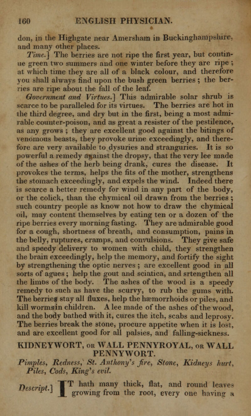 don, in the Highgate near Amersham in Buckinghampshire. and many other places. Time.] The berries are not ripe the first year, but contin- ue green two summers and one winter before they are ripe ; at which time they are all of a black colour, and therefore you shall always find upon the bush green berries ; the ber- ries are ripe about the fall of the leaf. Government and Virtues.] This admirable solar shrub is scarce to be paralleled for its virtues. The berries are hot in the third degree, and dry but in the first, being a most admi- rable counter-poison, and as great a resister of the pestilence, as any grows ; they are excellent good against the bitings of venomous beasts, they provoke urine exceedingly, and there- fore are very available to dysuries and stranguries. It is so powerful a remedy against the dropsy, that the very lee made of the ashes of the herb being drank, cures the disease. It provokes the terms, helps the fits of the mother, strengthens the stomach exceedingly, and expels the wind. Indeed there is scarce a better remedy for wind in any part of the body, or the colick, than the chymical oil drawn from the berries ; such country people as know not how to draw the chymical oil, may content themselves by eating ten or a dozen of the ripe berries every morning fasting. They are admirable good for a cough, shortness of breath, and consumption, pains in the belly, ruptures, cramps, and convulsions. They give safe and speedy delivery to women with child, they strengthen the brain exceedingly, help the memory, and fortify the sight by strengthening the optic nerves ; are excellent good in all sorts of agues; help the gout and sciatica, and srtengthen all the limns of the body. The ashes of the wood is a speedy remedy to such as have the scurvy, to rub the gums with. The berrieg stay all fluxes, help the haemorrhoids or piles, and lull wormsin children. A lee made of the ashes of the wood, and the body bathed with it, cures the itch, scabs and leprosy. The berries break the stone, procure appetite when it is lost, and are excellent good for all palsies, and falling-sickness. KIDNEYWORT, or WALL PENNYROYAL, or WALL PENNYWORT. Pimples, Redness,' St. Anthony's fire, Stone, Kidneys hurt. Piles, Cods, King's evil. Descrivt] TT hath many tluck' flat' and round leaves ^ '■ M. growing from the root, every one having a
