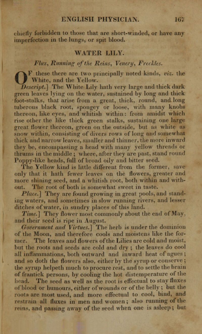 chiefly forbidden to those that are short-winded, or have any imperfection in the lungs, or spit blood. WATER LILY. Flux, Running of the Reins, Vencri/, Freckles. OF these there are two principally noted kinds, viz. the White, and the Yellow. Descript.] The White Lily hath very large and thick dark green leaves lying on the water, sustained by long and thick foot-stalks, thai arise from a great, thick, round, and long tuberous black root, spongey or loose, with many knobs thereon, like eyes, and whitish within: from amidst which rise other the like thick green stalks, sustaining one large «reat (lower thereon, green on the outside, but as whit< snow within, consisting of divers rows of long and somewhat thick and narrow leaves, smaller and thinner, the more inward they be, encompassing a head with many yellow threads or thrums in the middle ; where, after they are past, stand round Poppy-like heads, full of broad oily and bitter seed. The Yellow kind is little different from the former, only that it hath fewer leaves on the flowers, greater and more shining seed, and a whitish root, both within and with- out. The root of both is somewhat sweet in taste. Place.] They are found growing in great pools, and stand- ing waters, and sometimes in slow running rivers, and lesser ditches of water, in sundry places of this land. Time.] They flower most commonly about the end of May, and their seed is ripe in August. Government and Virtues.] The herb is under the dominion of the Moon, and therefore cools and moistens like the for- mer. The leaves and flowers of the Lilies are cold and moist, but the roots and seeds are cold and dry ; the leaves do cool all inflammations, both outward and inward heat of agues; and so doth the flowers also, either by the syrup or conserve ; the syrup helpeth much to procure rest, and to settle the brain of frantick persons, by cooling the hot distempcrature of the I. The swd as well as the root is effectual to stay fluxes of blood or humours, either of wounds or of the belly ; but the I are most used, and more effectual to cool, bind, and restrain all fluxes in men and women; also running of the rein-, and passing away of the seed when one is asleep; but