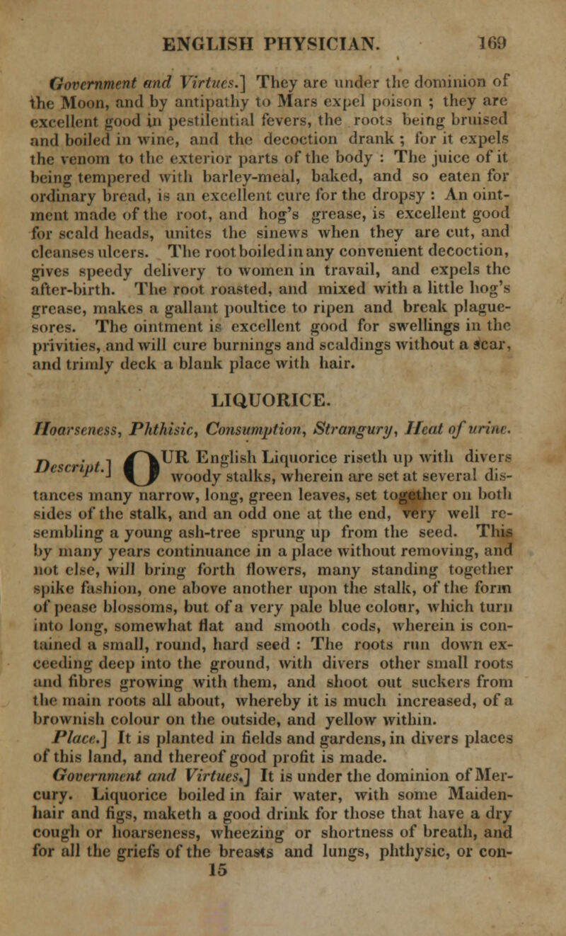 Government and Virtues.'] They arc under the dominion of the Moon, and by antipathy to Mars expel poison ; they are excellent good in pestilential fevers, the roots being bruised and boiled in wine, and the decoction drank ; for it expels the venom to the exterior parts of the body : The juice of it being tempered with barley-meal, baked, and so eaten for ordinary bread, is an excellent cure for the dropsy : An oint- ment made of the root, and hog's grease, is excellent good for scald heads, unites the sinews when they are cut, and cleanses ulcers. The root boiled in any convenient decoction, gives speedy delivery to women in travail, and expels the after-birth. The root roasted, and mixed with a little hog's grease, makes a gallant poultice to ripen and break plague- sores. The ointment is excellent good for swellings in the privities, and will cure burnings and scaldings without a scar, and trimly deck a blank place with hair. LIQUORICE. Hoarseness, Phthisic, Consumption, Strangury, Heat of'urine. n . ., /\UR. English Liquorice riseth up with divers \J woody stalks, wherein are set at several dis- tances many narrow, long, green leaves, set together on both sides of the stalk, and an odd one at the end, very well re- sembling a young ash-tree sprung up from the seed. This by many years continuance in a place without removing, and not else, will bring forth flowers, many standing together •pike fashion, one above another upon the stalk, of the form of pease blossoms, but of a very pale blue colour, which turn into long, somewhat flat and smooth cods, wherein is con- tained a small, round, hard seed : The roots run down ex- ceeding deep into the ground, with divers other small roots and fibres growing with them, and shoot out suckers from the main roots all about, whereby it is much increased, of a brownish colour on the outside, and yellow within. Place.] It is planted in fields and gardens, in divers places of this land, and thereof good profit is made. Government and Virtues,] It is under the dominion of Mer- cury. Liquorice boiled in fair water, with some Maiden- hair and figs, maketh a good drink for those that have a dry cough or hoarseness, wheezing or shortness of breath, and for all the griefs of the breasts and lungs, phthysic, or con- 15