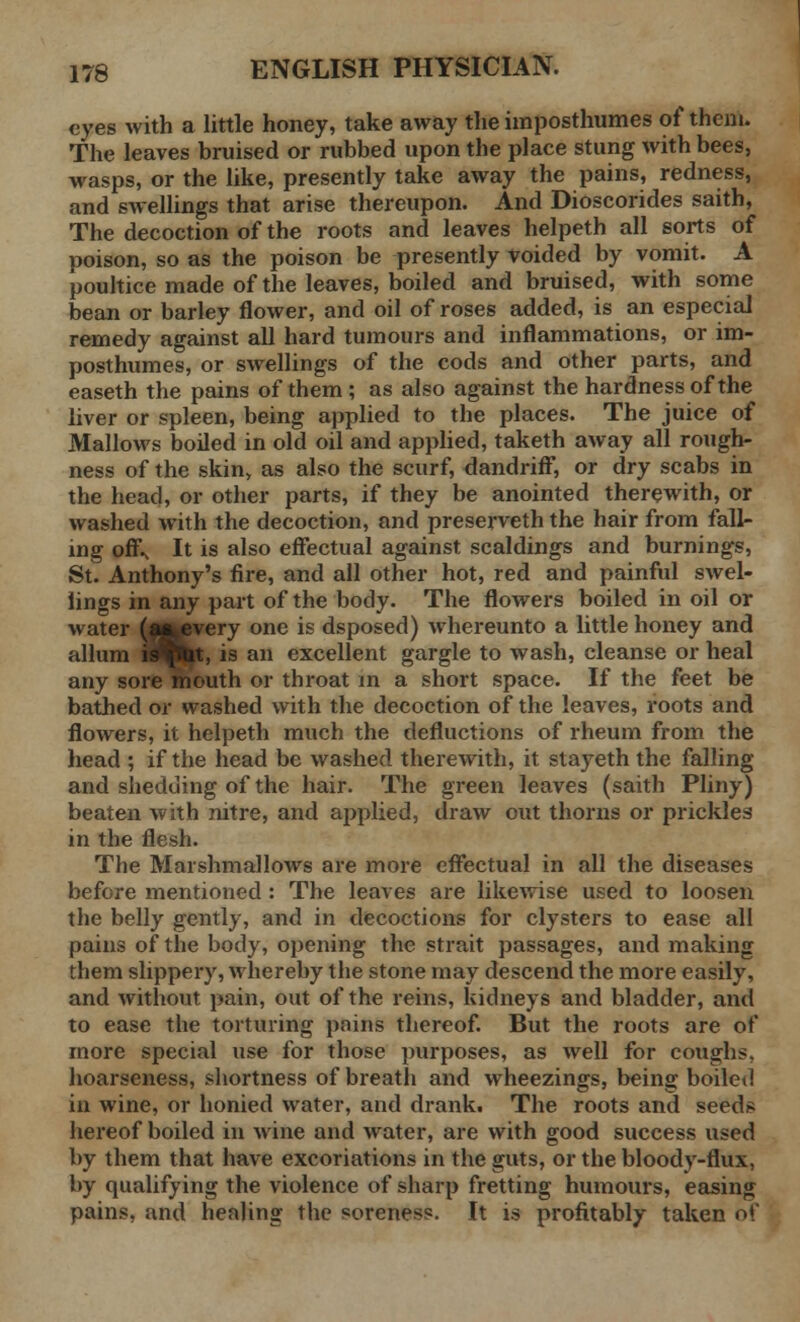 eyes with a little honey, take away the iinposthumes of them. The leaves bruised or rubbed upon the place stung with bees, wasps, or the like, presently take away the pains, redness, and swellings that arise thereupon. And Dioscorides saith, The decoction of the roots and leaves helpeth all sorts of poison, so as the poison be presently voided by vomit. A poultice made of the leaves, boiled and bruised, with some bean or barley flower, and oil of roses added, is an especial remedy against all hard tumours and inflammations, or im- posthumes, or swellings of the cods and other parts, and easeth the pains of them ; as also against the hardness of the liver or spleen, being applied to the places. The juice of Mallows boiled in old oil and applied, taketh away all rough- ness of the skin, as also the scurf, dandriff, or dry scabs in the head, or other parts, if they be anointed therewith, or washed with the decoction, and preserveth the hair from fall- ing ofi\ It is also effectual against scaldings and burnings, St. Anthony's fire, and all other hot, red and painful swel- lings in any part of the body. The flowers boiled in oil or water (ffcevery one is dsposed) whereunto a little honey and allum iflBp, is an excellent gargle to wash, cleanse or heal any sore mouth or throat in a short space. If the feet be bathed or washed with the decoction of the leaves, roots and flowers, it helpeth much the defluctions of rheum from the head ; if the head be washed therewith, it stayeth the falling and shedding of the hair. The green leaves (saith Pliny) beaten with nitre, and applied, draw out thorns or prickles in the flesh. The Marshmallows are more effectual in all the diseases before mentioned : The leaves are likewise used to loosen the belly gently, and in decoctions for clysters to ease all pains of the body, opening the strait passages, and making them slippery, whereby the stone may descend the more easily, and without pain, out of the reins, kidneys and bladder, and to ease the torturing pains thereof. But the roots are of more special use for those purposes, as well for coughs, hoarseness, shortness of breath and wheezings, being boiled in wine, or honied water, and drank. The roots and seeds hereof boiled in wine and water, are with good success used by them that have excoriations in the guts, or the bloody-flux, by qualifying the violence of sharp fretting humours, easing pains, and healing the soreness. It is profitably taken of