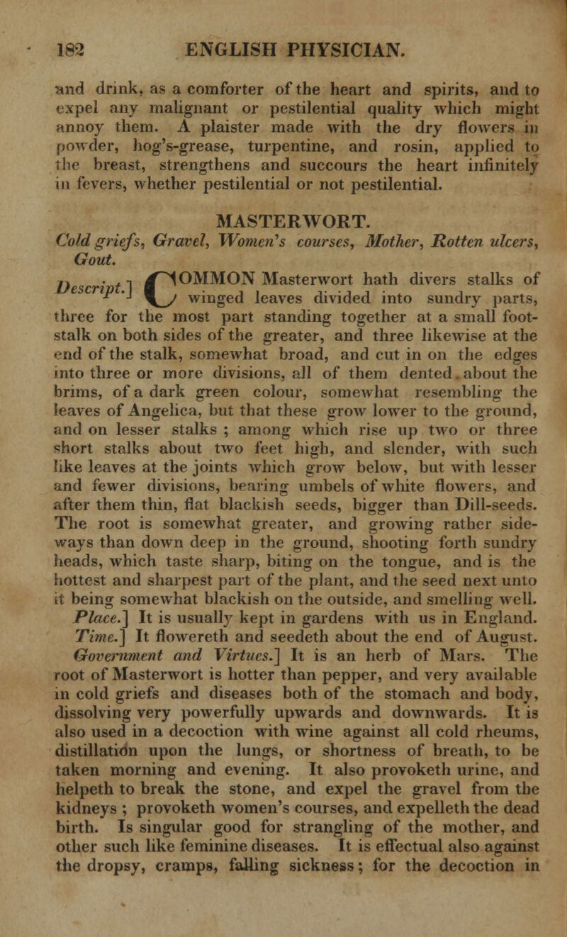 and drink, as a comforter of the heart and spirits, and to expel any malignant or pestilential quality which might annoy them. A plaister made with the dry flowers in powder, hog's-grease, turpentine, and rosin, applied to the breast, strengthens and succours the heart infinitely in fevers, whether pestilential or not pestilential. MASTERWORT. Cold griefs, Gravel, Women's courses, Mother, Rotten ulcers, Gout. j. . .-, ^lOMMON Masterwort hath divers stalks of  '■ \^y winged leaves divided into sundry parts, three for the most part standing together at a small foot- stalk on both sides of the greater, and three likewise at the end of the stalk, somewhat broad, and cut in on the edges into three or more divisions, all of them dented.about the brims, of a dark green colour, somewhat resembling the leaves of Angelica, but that these grow lower to the ground, and on lesser stalks ; among which rise up two or three short stalks about two feet high, and slender, with such like leaves at the joints which grow below, but with lesser and fewer divisions, bearing umbels of white flowers, and after them thin, flat blackish seeds, bigger than Dill-seeds. The root is somewhat greater, and growing rather side- ways than down deep in the ground, shooting forth sundry heads, which taste sharp, biting on the tongue, and is the hottest and sharpest part of the plant, and the seed next unto it being somewhat blackish on the outside, and smelling well. Place.] It is usually kept in gardens with us in England. Time.] It flowereth and seedeth about the end of August. Government and Virtues.] It is an herb of Mars. The root of Masterwort is hotter than pepper, and very available in cold griefs and diseases both of the stomach and body, dissolving very powerfully upwards and downwards. It is also used in a decoction with wine against all cold rheums, distillatidn upon the lungs, or shortness of breath, to be taken morning and evening. It also provoketh urine, and helpeth to break the stone, and expel the gravel from the kidneys ; provoketh women's courses, and expelleth the dead birth. Is singular good for strangling of the mother, and other such like feminine diseases. It is effectual also against the dropsy, cramps, falling sickness; for the decoction in