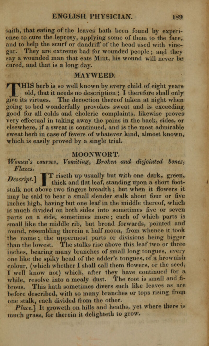 saith, that eating of the leaves hath been found by experi- ence to cure the leprosy, applying some of them to the face, and to help the scurf or dandriff of the head used with vine- par. They are extreme bad for wounded people; and they say a wounded man that eats Mint, his wound will never be cured, and that is a long day. MAYWEED. THIS herb is so well known by every child of eight years old, that it needs no description ; I therefore shall only jiive its virtues. The decoction thereof taken at night when going to bed wonderfully provokes sweat and is exceeding good for all colds and choleric complaints, likewise proves very effectual in taking away the pains in the back, sides, or elsewhere, if a sweat is continued, and is the most admirable sweat herb in case of fevers of whatever kind, almost known, which is easily proved by a single trial. MOONWORT. IVorneri's courses, Vomiting, Broken and disjointed bones, Fluxes. n . i TTT riseth up usually but with one dark, green, Lfescript.\ j^ thick and flat leaf) standing upon a short foot. .-talk not above two fingers breadth ; but when it flowers it may be said to bear a small slender stalk about four or five inches high, having but one leaf in the middle thereof, which is much divided on both sides into sometimes five or seven parts on a side, sometimes more ; each of which parts is small like the middle rib, but broad forwards, pointed and round, resembling therein a half moon, from whence it took the name ; the uppermost parts or divisions being bigger Than the lowest. The stalks rise above this leaf two or three inches, bearing many branches of small long tongue?, every one like the spiky head of the adder's tongues, of a brownish colour, (which whether I shall call them flowers, or the seed, I well know not) which, after they have continued for a while, resolve into a mealy dust. The root is small and fi- brous. This hath sometimes divers such like leaves as are before described, with so many branches or tops rising from one stalk, each divided from the other. /'/are.] It groweth on hills and heaths, yet where there is much grass, for therein it delighteth to grow.