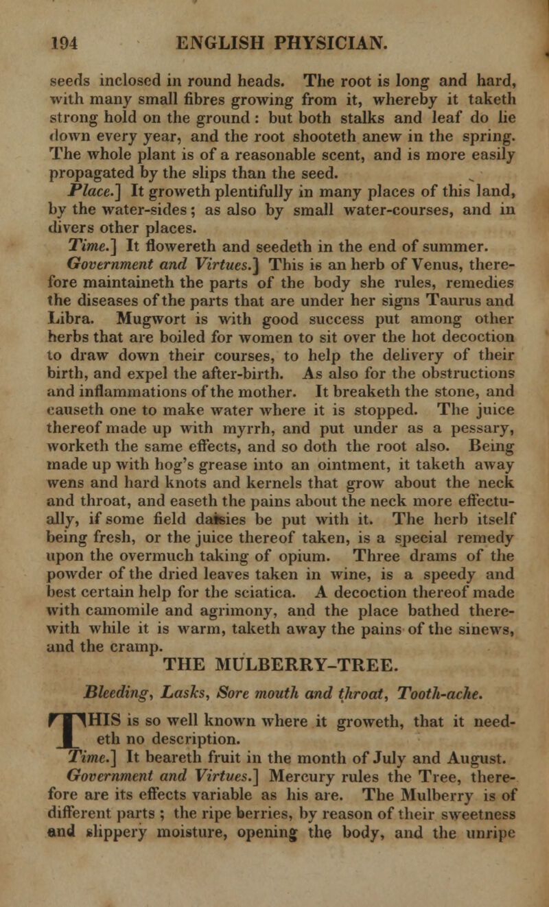 seeds inclosed in round heads. The root is long and hard, with many small fibres growing from it, whereby it taketh strong hold on the ground : but both stalks and leaf do lie down every year, and the root shooteth anew in the spring. The whole plant is of a reasonable scent, and is more easily propagated by the slips than the seed. Place.] It groweth plentifully in many places of this land, by the water-sides; as also by small water-courses, and in divers other places. Time.] It flowereth and seedeth in the end of summer. Government and Virtues.] This is an herb of Venus, there- fore maintaineth the parts of the body she rules, remedies the diseases of the parts that are under her signs Taurus and Libra. Mugwort is with good success put among other herbs that are boiled for women to sit over the hot decoction to draw down their courses, to help the delivery of their birth, and expel the after-birth. As also for the obstructions and inflammations of the mother. It breaketh the stone, and causeth one to make water where it is stopped. The juice thereof made up with myrrh, and put under as a pessary, worketh the same effects, and so doth the root also. Being made up with hog's grease into an ointment, it taketh away wens and hard knots and kernels that grow about the neck and throat, and easeth the pains about the neck more effectu- ally, if some field daisies be put with it. The herb itself being fresh, or the juice thereof taken, is a special remedy upon the overmuch taking of opium. Three drams of the powder of the dried leaves taken in wine, is a speedy and best certain help for the sciatica. A decoction thereof made with camomile and agrimony, and the place bathed there- with while it is warm, taketh away the pains of the sinews, and the cramp. THE MULBERRY-TREE. Bleeding, Lasks, Sore mouth and throat, Tooth-ache. THIS is so well known where it groweth, that it need- eth no description. Time.] It beareth fruit in the month of July and August. Government and Virtues.] Mercury rules the Tree, there- fore are its effects variable as his are. The Mulberry is of different parts ; the ripe berries, by reason of their sweetness and slippery moisture, opening the body, and the unripe