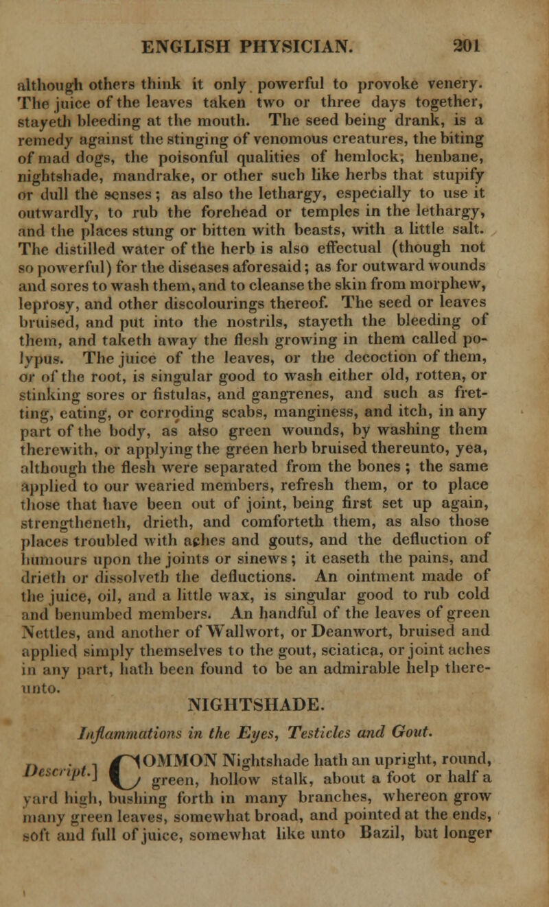 although others think it only powerful to provoke venery. The juice of the leaves taken two or three days together, stayeth bleeding at the mouth. The seed being drank, is a remedy against the stinging of venomous creatures, the biting of mad dogs, the poisonful qualities of hemlock, henbane, nightshade, mandrake, or other such like herbs that stupify or dull the senses; as also the lethargy, especially to use it outwardly, to rub the forehead or temples in the lethargy, and the places stung or bitten with beasts, with a little salt. The distilled water of the herb is also effectual (though not so powerful) for the diseases aforesaid; as for outward wounds and sores to wash them, and to cleanse the skin from morphew, leprosy, and other discolourings thereof. The seed or leaves bruised, and put into the nostrils, stayeth the bleeding of them, and taketh away the flesh growing in them called po- lypus. The juice of the leaves, or the decoction of them, or of the root, is singular good to wash either old, rotten, or stinking sores or fistulas, and gangrenes, and such as fret- ting, eating, or corroding scabs, manginess, and itch, in any part of the body, as also green wounds, by washing them therewith, or applying the green herb bruised thereunto, yea, although the flesh were separated from the bones ; the same applied to our wearied members, refresh them, or to place those that have been out of joint, being first set up again, strengtheneth, drieth, and comforteth them, as also those places troubled with aches and gouts, and the defluction of humours upon the joints or sinews; it easeth the pains, and drieth or dissolved) the defluctions. An ointment made of the juice, oil, and a little wax, is singular good to rub cold and benumbed members. An handful of the leaves of green Nettles, and another of Wallwort, or Deanwort, bruised and applied simply themselves to the gout, sciatica, or joint aches in any part, hath been found to be an admirable help there- unto. NIGHTSHADE. Inflammations in the Eyes, Testicles and Gout. n ■ 1 /COMMON Nightshade hath an upright, round, Uescnpt.\ ^^ green? hohW stalk, about a foot or half a v aid high, bushing forth in many branches, whereon grow many green leaves, somewhat broad, and pointed at the ends, BOft and full of juice, somewhat like unto Bazil, hut longer