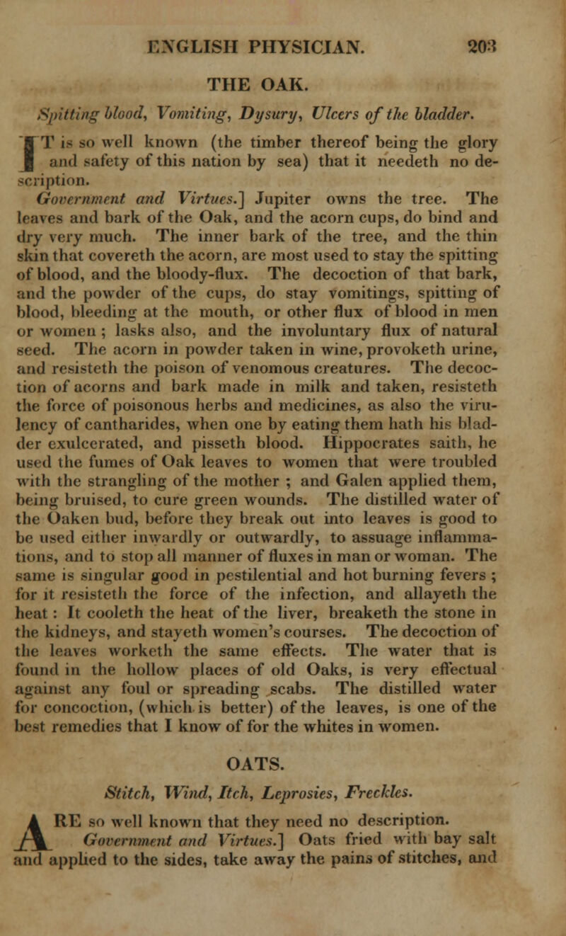 THE OAK. Spitting blood, Vomiting, Dysury, Ulcers of the bladder. IT is so well known (the timber thereof being the glory and safety of this nation by sea) that it needeth no de- scription. Government and Virtues.] Jupiter owns the tree. The leaves and bark of the Oak, and the acorn cups, do bind and dry very much. The inner bark of the tree, and the thin skin that covereth the acorn, are most used to stay the spitting of blood, and the bloody-flux. The decoction of that bark, and the powder of the cups, do stay vomitings, spitting of blood, bleeding at the mouth, or other flux of blood in men or women ; lasks also, and the involuntary flux of natural seed. The acorn in powder taken in wine, provoketh urine, and resisteth the poison of venomous creatures. The decoc- tion of acorns and bark made in milk and taken, resisteth the force of poisonous herbs and medicines, as also the viru- lency of cantharides, when one by eating them hath his blad- der exulcerated, and pisseth blood. Hippocrates saith, he used the fumes of Oak leaves to women that were troubled with the strangling of the mother ; and Galen applied them, being bruised, to cure green wounds. The distilled water of the Oaken bud, before they break out into leaves is good to be used either inwardly or outwardly, to assuage inflamma- tions, and to stop all manner of fluxes in man or woman. The same is singular good in pestilential and hot burning fevers ; for it resisteth the force of the infection, and allayeth the heat: It cooleth the heat of the liver, breaketh the stone in the kidneys, and stayeth women's courses. The decoction of the leaves worketh the same effects. The water that is found in the hollow places of old Oaks, is very effectual against any foul or spreading scabs. The distilled water for concoction, (which is better) of the leaves, is one of the best remedies that I know of for the whites in women. OATS. Stitch, Wind, Itch, Leprosies, Freckles. ARE sf> well known that they need no description. Government and Virtues.] Oats fried with bay salt and applied to the sides, take away the pains of stitches, and