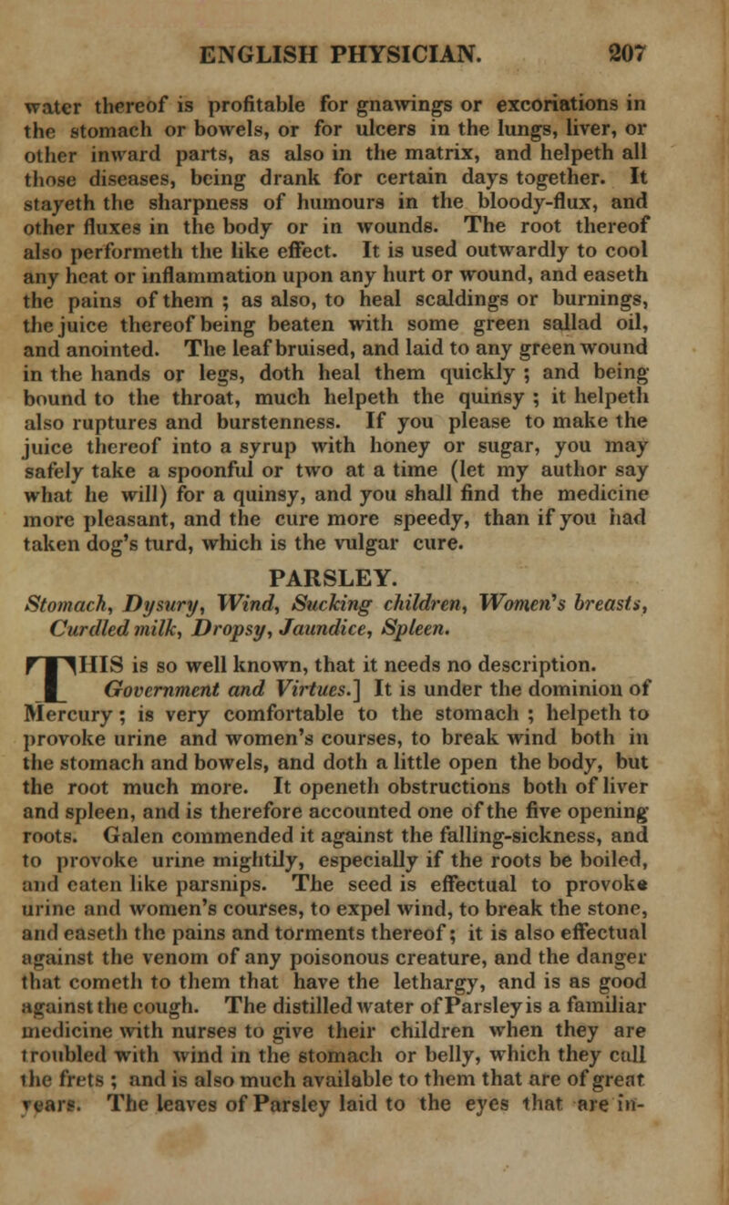 water thereof is profitable for gnawings or excoriations in the stomach or bowels, or for ulcers in the lungs, liver, or other inward parts, as also in the matrix, and helpeth all those diseases, being drank for certain days together. It stayeth the sharpness of humours in the bloody-flux, and other fluxes in the body or in wounds. The root thereof also performeth the like effect. It is used outwardly to cool any heat or inflammation upon any hurt or wound, and easeth the pains of them ; as also, to heal scaldings or burnings, the juice thereof being beaten with some green sallad oil, and anointed. The leaf bruised, and laid to any green wound in the hands or legs, doth heal them quickly ; and being- bound to the throat, much helpeth the quinsy ; it helpeth also ruptures and burstenness. If you please to make the juice thereof into a syrup with honey or sugar, you may safely take a spoonful or two at a time (let my author say what he will) for a quinsy, and you shall find the medicine more pleasant, and the cure more speedy, than if you had taken dog's turd, which is the vulgar cure. PARSLEY. Stomach, Dysury, Wind, Sucking children, Women's breasts, Curdled milk, Dropsy, Jaundice, Spleen. THIS is so well known, that it needs no description. Government and Virtues.] It is under the dominion of Mercury; is very comfortable to the stomach ; helpeth to provoke urine and women's courses, to break wind both in the stomach and bowels, and doth a little open the body, but the root much more. It openeth obstructions both of liver and spleen, and is therefore accounted one of the five opening roots. Galen commended it against the falling-sickness, and to provoke urine mightily, especially if the roots be boiled, and eaten like parsnips. The seed is effectual to provoke urine and women's courses, to expel wind, to break the stone, and easeth the pains and torments thereof; it is also effectual ii gainst the venom of any poisonous creature, and the danger that cometh to them that have the lethargy, and is as good against the cough. The distilled water of Parsley is a familiar medicine with nurses to give their children when they are troubled with wind in the stomach or belly, which they call the frets ; and is also much available to them that are of great u;ii'«. The leaves of Parsley laid to the eyes that are in-