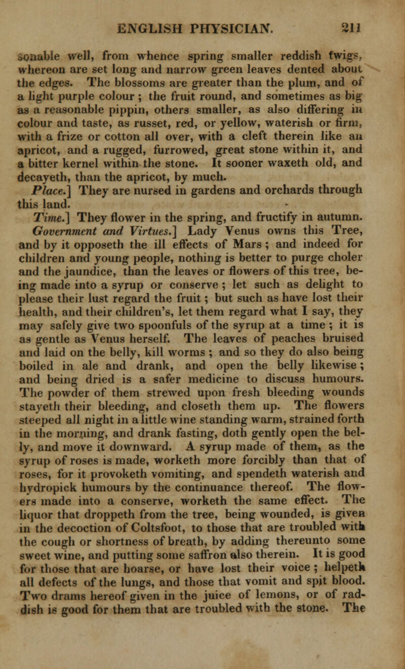 ioaable well, from whence spring smaller reddish fwigs.. whereon are set long and narrow green leaves dented about the edges. The blossoms are greater than the plum, and of a light purple colour ; the fruit round, and sometimes as big as a reasonable pippin, others smaller, as also differing in colour and taste, as russet, red, or yellow, waterish or firm, with a frize or cotton all over, with a cleft therein like an apricot, and a rugged, furrowed, great stone within it, and a bitter kernel within the stone. It sooner waxeth old, and decayeth, than the apricot, by much. Place.] They are nursed in gardens and orchards through this land. Time.] They flower in the spring, and fructify in autumn. Government and Virtues.] Lady Venus owns this Tree, and by it opposeth the ill effects of Mars ; and indeed for children and young people, nothing is better to purge choler and the jaundice, than the leaves or flowers of this tree, be- ing made into a syrup or conserve ; let such as delight to please their lust regard the fruit; but such as have lost their health, and their children's, let them regard what I say, they may safely give two spoonfuls of the syrup at a time ; it is as gentle as Venus herself. The leaves of peaches bruised and laid on the belly, kill worms ; and so they do also being boiled in ale and drank, and open the belly likewise; and being dried is a safer medicine to discuss humours. The powder of them strewed upon fresh bleeding wounds stayeth their bleeding, and closeth them up. The flowers steeped all night in a little wine standing warm, strained forth in the morning, and drank fasting, doth gently open the bel- ly, and move it downward. A syrup made of them, as the syrup of roses is made, worketh more forcibly than that of roses, for it provoketh vomiting, and spendeth waterish and hydropick humours by the continuance thereof. The flow- ers made into a conserve, worketh the same effect. The liquor that droppeth from the tree, being wounded, is given in the decoction of Coltsfoot, to those that are troubled with the cough or shortness of breath, by adding thereunto some sweet wine, and putting some saffron also therein. It is good for those that are hoarse, or have lost their voice ; helpetk all defects of the lungs, and those that vomit and spit blood. Two drams hereof given in the juice of lemons, or of rad- dish is good for them that are troubled with the stone. The