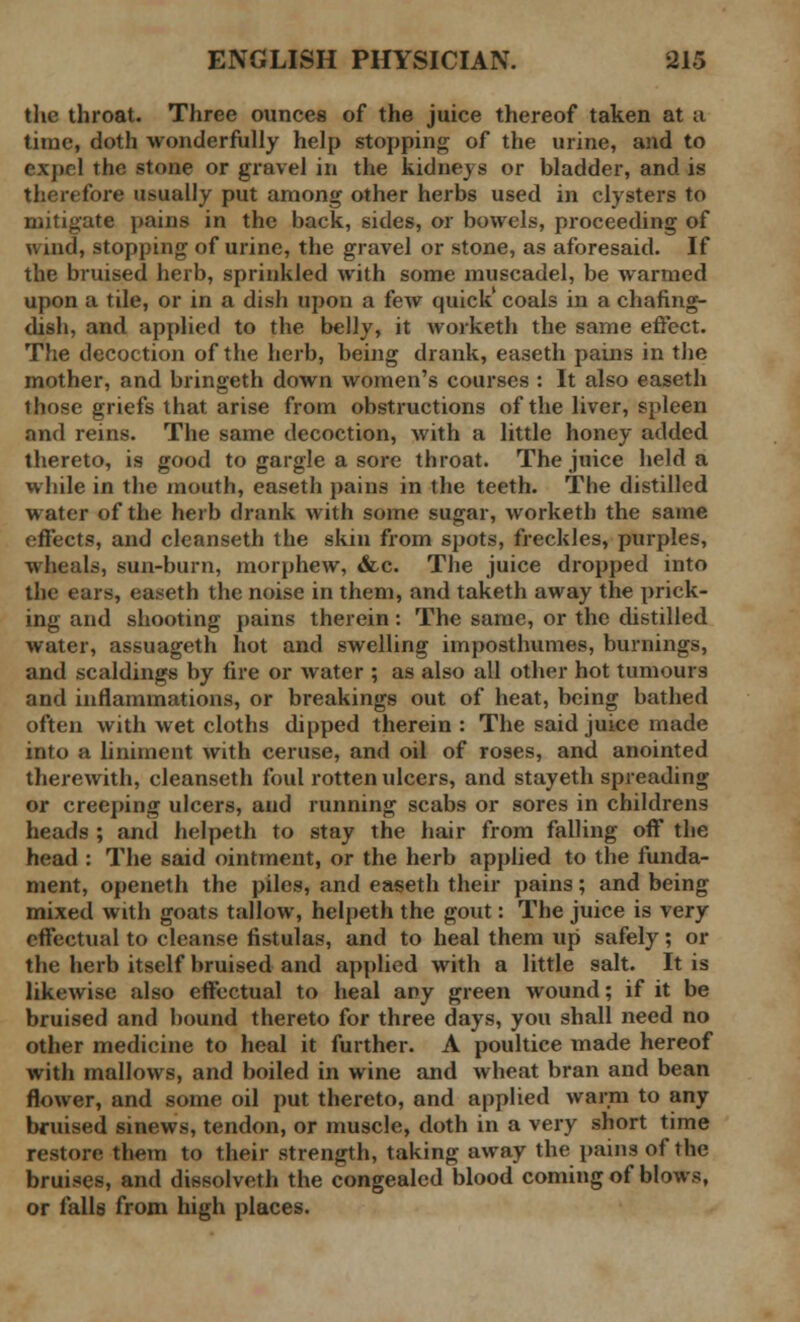 the throat. Three ounces of the juice thereof taken at a time, doth wonderfully help stopping of the urine, and to expel the stone or gravel in the kidneys or bladder, and is therefore usually put among other herbs used in clysters to mitigate pains in the back, sides, or bowels, proceeding of wind, stopping of urine, the gravel or stone, as aforesaid. If the bruised herb, sprinkled with some muscadel, be warmed upon a tile, or in a dish upon a few quick' coals in a chafing- dish, and applied to the belly, it worketh the same effect. The decoction of the herb, being drank, easeth pains in the mother, and bringeth down women's courses : It also easeth those griefs that arise from obstructions of the liver, spleen and reins. The same decoction, with a little honey added thereto, is good to gargle a sore throat. The juice held a while in the mouth, easeth pains in the teeth. The distilled water of the herb drank with some sugar, worketh the same effects, and cleanseth the skin from spots, freckles, purples, wheals, sun-burn, morphew, &c. The juice dropped into the ears, easeth the noise in them, and taketh away the prick- ing and shooting pains therein: The same, or the distilled water, assuageth hot and swelling imposthumes, burnings, and scaldings by fire or water ; as also all other hot tumours and inflammations, or breakings out of heat, being bathed often with wet cloths dipped therein : The said juice made into a liniment with ceruse, and oil of roses, and anointed therewith, cleanseth foul rotten ulcers, and stayeth spreading or creeping ulcers, and running scabs or sores in childrens heads ; and helpeth to stay the hair from falling off the head : The said ointment, or the herb applied to the funda- ment, openeth the piles, and easeth their pains; and being mixed with goats tallow, helpeth the gout: The juice is very effectual to cleanse fistulas, and to heal them up safely; or the herb itself bruised and applied with a little salt. It is likewise also effectual to heal any green wound; if it be bruised and hound thereto for three days, you shall need no other medicine to heal it further. A poultice made hereof with mallows, and boiled in wine and wheat bran and bean flower, and some oil put thereto, and applied warm to any bruised sinews, tendon, or muscle, doth in a very short time restore them to their strength, taking away the pains of the bruises, and dissolveth the congealed blood coming of blows, or falls from high places.