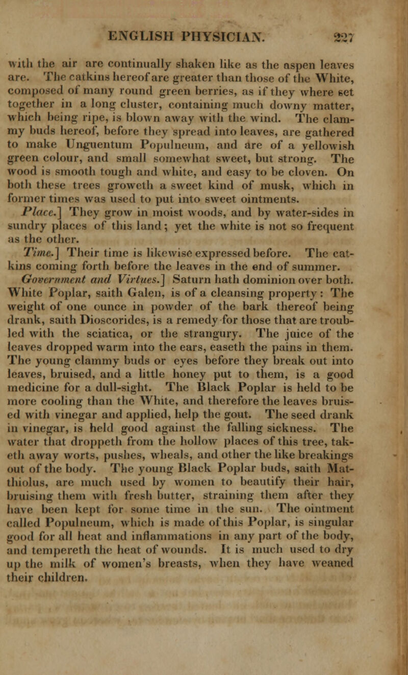 with the air arc continually shaken like as the aspen leaves arc. The catkins hereof are greater than those of the White, composed of many round green berries, as if they where 6et together in a long cluster, containing much downy matter, which being ripe, is blown away with the wind. The clam- my buds hereof, before they spread into leaves, are gathered to make Unguentum Populneum, and are of a yellowish green colour, and small somewhat sweet, but strong. The wood is smooth tough and white, ami easy to be cloven. On both these trees growcth a sweet kind of musk, which in former times was used to put into sweet ointments. Place] They grow in moist woods, and by water-sides in sundry places of this land; yet the white is not so frequent as the other. Time] Their time is likewise expressed before. The cat- kins coming forth before the leaves in the end of summer. Government and Virtues.] Saturn hath dominion over both. White Poplar, saith Galen, is of a cleansing property: Tbe weight of one ounce in powder of the bark thereof being drank, saith Dioscorides, is a remedy for those that are troub- led with the sciatica, or the strangury. The juice of the leaves dropped warm into the ears, easeth the pains in them. The young clammy buds or eyes before they break out into leaves, bruised, and a little honey put to them, is a good medicine for a dull-sight. The Black Poplar is held to be more cooling than the White, and therefore the leaves bruis- ed with vinegar and applied, help the gout. The seed drank in vinegar, is held good against the falling sickness. The water that droppeth from the hollow places of this tree, tak- eth away worts, pushes, wheals, and other the like breakings out of the body. The young Black Poplar buds, saith Mat- thiolus, are much used by women to beautify their hair, bruising them with fresh butter, straining them after they have been kept for some time in the sun. The ointment called Populneum, which is made of this Poplar, is singular good for all heat and inflammations in any part of the body, and tempereth the heat of wounds. It is much used to dry up the milk of women's breasts, when they have weaned their children.