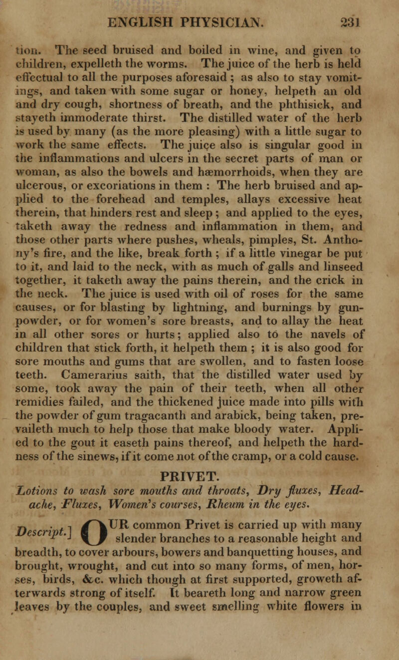 tion. The seed bruised and boiled in wine, and given to children, expelleth the worms. The juice of the herb is held effectual to all the purposes aforesaid ; as also to stay vomit- ings, and taken with some sugar or honey, helpeth an old and dry cough, shortness of breath, and the phthisick, and stayeth immoderate thirst. The distilled water of the herb is used by many (as the more pleasing) with a little sugar to work the same effects. The juice also is singular good in the inflammations and ulcers in the secret parts of man or woman, as also the bowels and haemorrhoids, when they are ulcerous, or excoriations in them : The herb bruised and ap- plied to the forehead and temples, allays excessive heat therein, that hinders rest and sleep ; and applied to the eyes, taketh away the redness and inflammation in them, and those other parts where pushes, wheals, pimples, St. Antho- ny's fire, and the like, break forth ; if a little vinegar be put to it, and laid to the neck, with as much of galls and linseed together, it taketh away the pains therein, and the crick in the neck. The juice is used with oil of roses for the same causes, or for blasting by lightning, and burnings by gun- powder, or for women's sore breasts, and to allay the heat in all other sores or hurts; applied also to the navels of children that stick forth, it helpeth them ; it is also good for sore mouths and gums that are swollen, and to fasten loose teeth. Camerarius saith, that the distilled water used by some, took away the pain of their teeth, when all other remidies failed, and the thickened juice made into pills with the powder of gum tragacanth and arabick, being taken, pre- vaileth much to help those that make bloody water. Appli- ed to the gout it easeth pains thereof, and helpeth the hard- ness of the sinews, if it come not of the cramp, or a cold cause. PRIVET. Lotions to wash sore mouths and throats, Dry fluxes, Head- ache, Fluxes, Women's courses, Rheum in the eyes. jl . . -I /\UR, common Privet is carried up with many P • \_J slender branches to a reasonable height and breadth, to cover arbours, bowers and banquetting houses, and brought, wrought, and cut into so many forms, of men, hor- ses, birds, &c. which though at first supported, groweth af- terwards strong of itself. It beareth long and narrow green leaves by the couples, and sweet smelling white flowers in