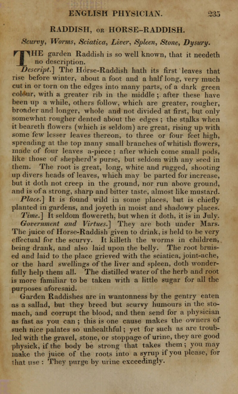 RADDISH, or HORSE-RADDISH. Scurvy, Worms, Sciatica, Liver, Spleen, Stone, Dysury. THE garden Raddish is so well known, that it needeth no description. Descript.] The Horse-Raddish hath its first leaves that rise before winter, about a foot and a half long, very much cut in or torn on the edges into many parts, of a dark green colour, with a greater rib in the middle ; after these have been up a while, others follow, which are greater, rougher, broader and longer, whole and not divided at first, but only somewhat rougher dented about the edges ; the stalks when it beareth flowers (which is seldom) are great, rising up with some few lesser leaves thereon, to three or four feet high, spreading at the top many small branches of whitish flowers, made of four leaves a-piece; after which come small pods, like those of shepherd's purse, but seldom with any seed in them. The root is great, long, white and rugged, shooting up divers heads of leaves, which may be parted for increase, but it doth not creep in the ground, nor run above ground, and is of a strong, sharp and bitter taste, almost like mustard. Place.] It is found wild in some places, but is chiefly planted in gardens, and joyeth in moist and shadowy places. Time.] It seldom flowereth, but when it doth, it is in July. Government and Virtues.] They are both under Mars. The juice of Horse-Raddish given to drink, is held to be very effectual for the scurvy. It killeth the worms in children, being drank, and also laid upon the belly. The root bruis- ed and laid to the place grieved with the sciatica, joint-ache, or the hard swellings of the liver and spleen, doth wonder- fully help them all. The distilled water of the herb and root is more familiar to be taken with a little sugar for all the purposes aforesaid. Garden Raddishes are in wantonness by the gentry eaten as a sallad, but they breed but scurvy humours in the sto- mach, and corrupt the blood, and then send for a physician as fast as you can ; this is one cause makes the owners of such nice palates so unhealthful; yet for such as are troub- led with the gravel, stone, or stoppage of urine, they are good physick, if the body be strong that takes them; you may make the juice of the roots into a syrup if you please, for that use : They purge by urine exceedingly.