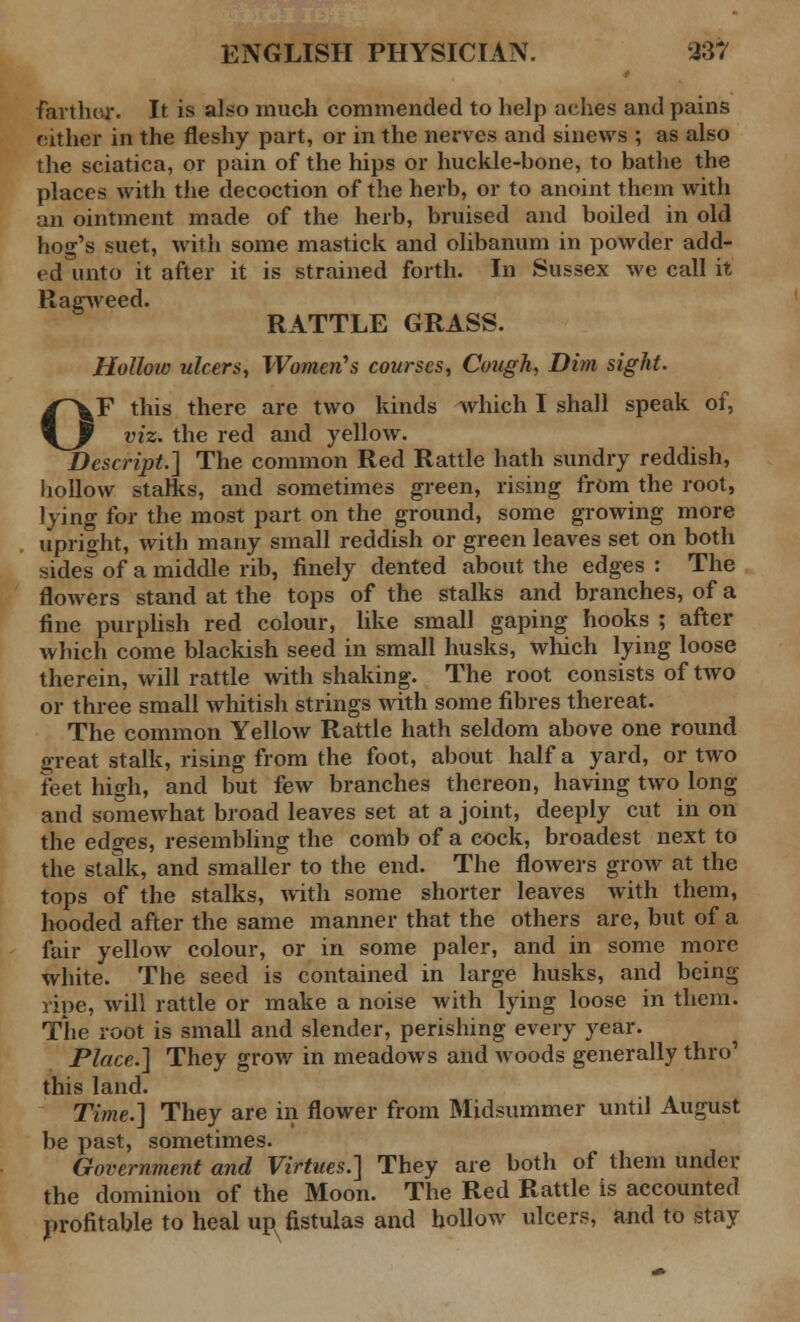 farther. It is also much commended to help aches and pains either in the fleshy part, or in the nerves and sinews ; as also the sciatica, or pain of the hips or huckle-hone, to bathe the places with the decoction of the herb, or to anoint them with an ointment made of the herb, bruised and boiled in old hog's suet, with some mastick and olibanum in powder add- ed unto it after it is strained forth. In Sussex we call it Ragweed. RATTLE GRASS. Holloiv ulcers, Women's courses, Cough, Dim sight. OF this there are two kinds which I shall speak of, viz. the red and yellow. Descript.] The common Red Rattle hath sundry reddish, hollow starks, and sometimes green, rising from the root, lying for the most part on the ground, some growing more upright, with many small reddish or green leaves set on both sides of a middle rib, finely dented about the edges : The flowers stand at the tops of the stalks and branches, of a fine purplish red colour, like small gaping hooks ; after which come blackish seed in small husks, which lying loose therein, will rattle with shaking. The root consists of two or three small whitish strings with some fibres thereat. The common Yellow Rattle hath seldom above one round great stalk, rising from the foot, about half a yard, or two feet high, and but few branches thereon, having two long and somewhat broad leaves set at a joint, deeply cut in on the edges, resembling the comb of a cock, broadest next to the stalk, and smaller to the end. The flowers grow at the tops of the stalks, with some shorter leaves with them, hooded after the same manner that the others are, but of a fair yellow colour, or in some paler, and in some more white. The seed is contained in large husks, and being rine, will rattle or make a noise with lying loose in them. The root is small and slender, perishing every year. Place.] They grow in meadows and woods generally thro' this land. Time.] They are in flower from Midsummer until August be past, sometimes. Government and Virtues.] They are both of them under the dominion of the Moon. The Red Rattle is accounted profitable to heal up fistulas and hollow ulcers, and to stay