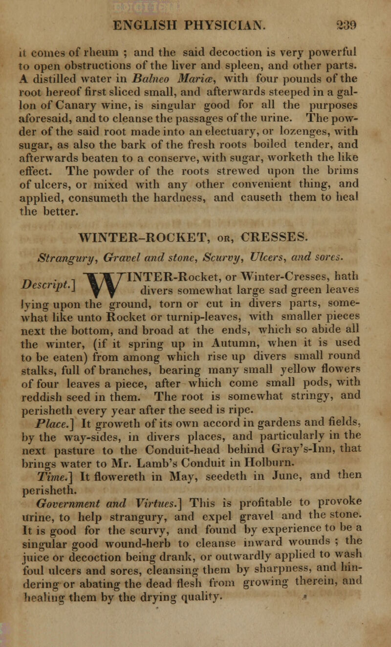 it comes of rheum ; and the said decoction is very powerful to open obstructions of the liver and spleen, and other parts. A distilled water in Balneo Maria;, with four pounds of the root hereof first sliced small, and afterwards steeped in a gal- lon of Canary wine, is singular good for all the purposes aforesaid, and to cleanse the passages of the urine. The pow- der of the said root made into an electuary, or lozenges, with sugar, as also the bark of the fresh roots boiled tender, and afterwards beaten to a conserve, with sugar, worketh the like effect. The powder of the roots strewed upon the brims of ulcers, or mixed with any other convenient thing, and applied, consumeth the hardness, and causeth them to heal the better. WINTER-ROCKET, or, CRESSES. Strangury, Gravel and stone, Scurvy, Ulcers, and sores. , ~\\ 7TNTER-Rocket, or Winter-Cresses, hath Uescnpt.\ ^/^/ divers somewhat large sad green leaves lying upon the ground, torn or cut in divers parts, some- what like unto Rocket or turnip-leaves, with smaller pieces next the bottom, and broad at the ends, which so abide all the winter, (if it spring up in Autumn, when it is used to be eaten) from among which rise up divers small round stalks, full of branches, bearing many small yellow flowers of four leaves a piece, after which come small pods, with reddish seed in them. The root is somewhat stringy, and perisheth every year after the seed is ripe. Place.] It groweth of its own accord in gardens and fields, by the way-sides, in divers places, and particularly in the next pasture to the Conduit-head behind Gray's-Inn, that brings water to Mr. Lamb's Conduit in Holburn. Time.] It flowereth in May, seedeth in June, and then perisheth. Government and Virtues.] This is profitable to provoke urine, to help strangury, and expel gravel and the stone. It is good for the scurvy, and found by experience to be a singular good wound-herb to cleanse inward wounds ; the juice or decoction being drank, or outwardly applied to wash foul ulcers and sores, cleansing them by sharpness, and hin- dering or abating the dead flesh from growing therein, and healing them by the drying quality.