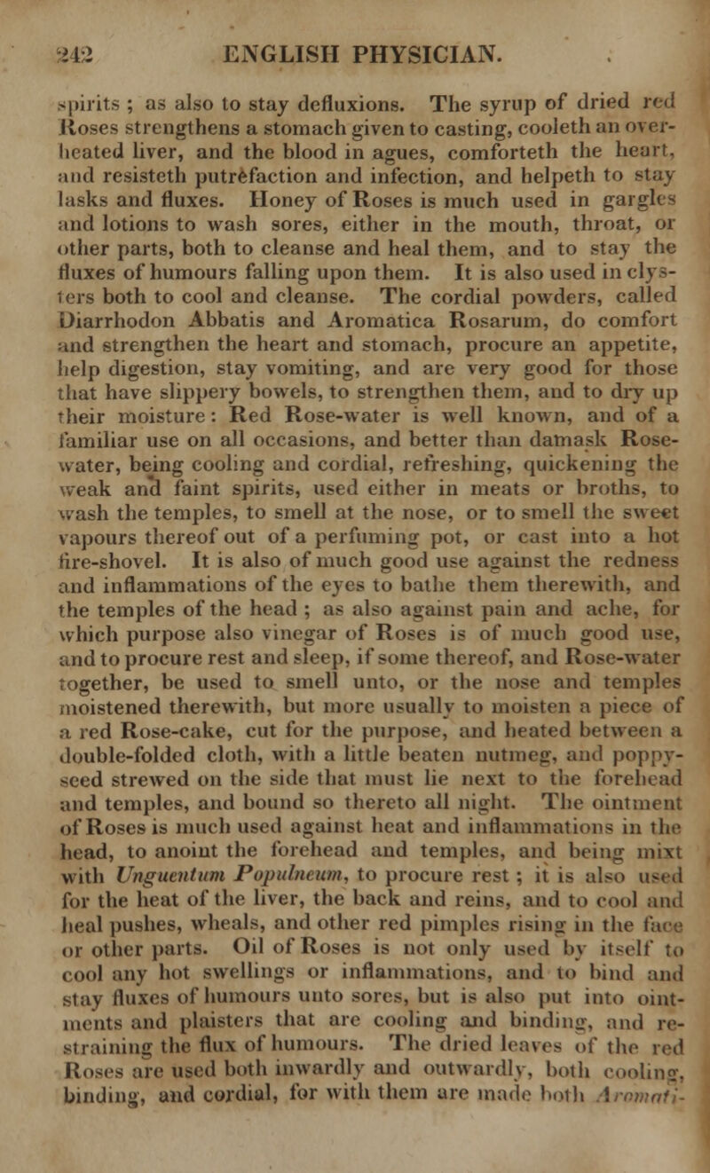 spirits ; as also to stay defluxions. The syrup of dried red Roses strengthens a stomach given to casting, cooieth an over- heated liver, and the blood in agues, comforteth the heart, and resisteth putrefaction and infection, and helpeth to stay 1 asks and fluxes. Honey of Roses is much used in gargles and lotions to wash sores, either in the mouth, throat, or other parts, both to cleanse and heal them, and to stay the fluxes of humours falling upon them. It is also used in clys- ters both to cool and cleanse. The cordial powders, called Diarrhodon Abbatis and Aromatica Rosarum, do comfort and strengthen the heart and stomach, procure an appetite, help digestion, stay vomiting, and are very good for those that have slippery bowels, to strengthen them, and to dry up their moisture: Red Rose-water is well known, and of a familiar use on all occasions, and better than damask Rose- water, being cooling and cordial, refreshing, quickening the weak and faint spirits, used either in meats or broths, to wash the temples, to smell at the nose, or to smell the sweet vapours thereof out of a perfuming pot, or cast into a hot iire-shovel. It is also of much good use against the redness and inflammations of the eyes to bathe them therewith, and the temples of the head ; as also against pain and ache, for which purpose also vinegar of Roses is of much good use, and to procure rest and sleep, if some thereof, and Rose-water together, be used to smell unto, or the nose and temples moistened therewith, but more usually to moisten a piece of a red Rose-cake, cut for the purpose, and heated between a double-folded cloth, with a little beaten nutmeg, and poppy- seed strewed on the side that must lie next to the forehead and temples, and bound so thereto all night. The ointment of Roses is much used against heat and inflammations in the head, to anoint the forehead and temples, and being inixt with Unguentum Populncum, to procure rest ; it is also used for the heat of the liver, the back and reins, and to cool and heal pushes, wheals, and other red pimples rising in the face or other parts. Oil of Roses is not only used bv itself to cool any hot swellings or inflammations, and to hind and stay fluxes of humours unto sores, but is also put into oint- ments and plaisters that are cooling arid binding, and re- straining the flux of humours. The dried leaves of the red Roses are used both inwardly and outwardly, both cooling, binding, and cordial, for with them are made both Aromafi-