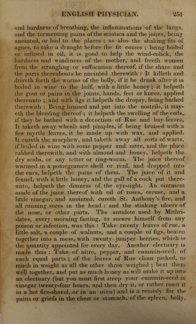 and hardness of breathing, the inflammations of the lungs, and the tormenting pains of the sciatica and the joints, being anointed, or laid to the places ; as also the shaking fits of agues, to take a draught before the fit comes ; being boiled or infused in oil, it is good to help the wind-colick, the hardness and windiness of the mother, and freeth women from the strangling or suffocation thereof, if the share and the parts thereabouts be anointed therewith : It killeth and driveth forth the worms of the belly, if it be drank after it is boiled in wine to the half, with a little honey; it helpeth the ijout or pains in the joints, hands, feet or knees, applied thereunto ; and with figs it helpeth the dropsy, being bathed therewith : Being bruised and put into the nostrils, it stay- eth the bleeding thereof ; it helpeth the swelling of the cods, if they be bathed with a decoction of Rue and bay leaves, It taketh away wheals and pimples, if being bruised with a few myrtle leaves, it be made up with wax, and applied. It cureth the morphew, and taketh away all sorts of warts, if boiled in wine with some pepper and nitre, and the place rubbed therewith, and with almond and honey, helpeth the dry scabs, or any tetter or ring-worm. The juice thereof warmed in a pomegranate shell or rind, and dropped into the ears, helpeth the pains of them. The juice of it and fennel, with a little honey, and the gall of a cock put there- unto, helpeth the dimness of the eye-sight. An ointment made of the juice thereof with oil of roses, ceruse, and a little vinegar, and anointed, cureth St. Anthony's fire, and all running sores in the head : and the stinking ulcers of the nose, or other parts. The antidote used by Mithri- dates, every morning fasting, to secure himself from any poison or infection, was this : Take twenty leaves of rue, a little salt, a couple of walnuts, and a couple of figs, beaten together into a mess, with twenty juniper berries, which is the quantity appointed for every day. Another electuary is made thus : Take of nitre, pepper, and cummin-seed, of each equal parts ; of the leaves of Rue clean picked, as much in weight as all the other three weighed ; beat them well together, and put as much honey as will make it up into an electuary (but you must first steep your cummin-seed in vinegar twenty-four hours, and then dry it, or rather roast it in a hot fire-shovel, or in an oven) and is a remedy for the pains or griefs in the chest or stomach, of the spleen, belly,