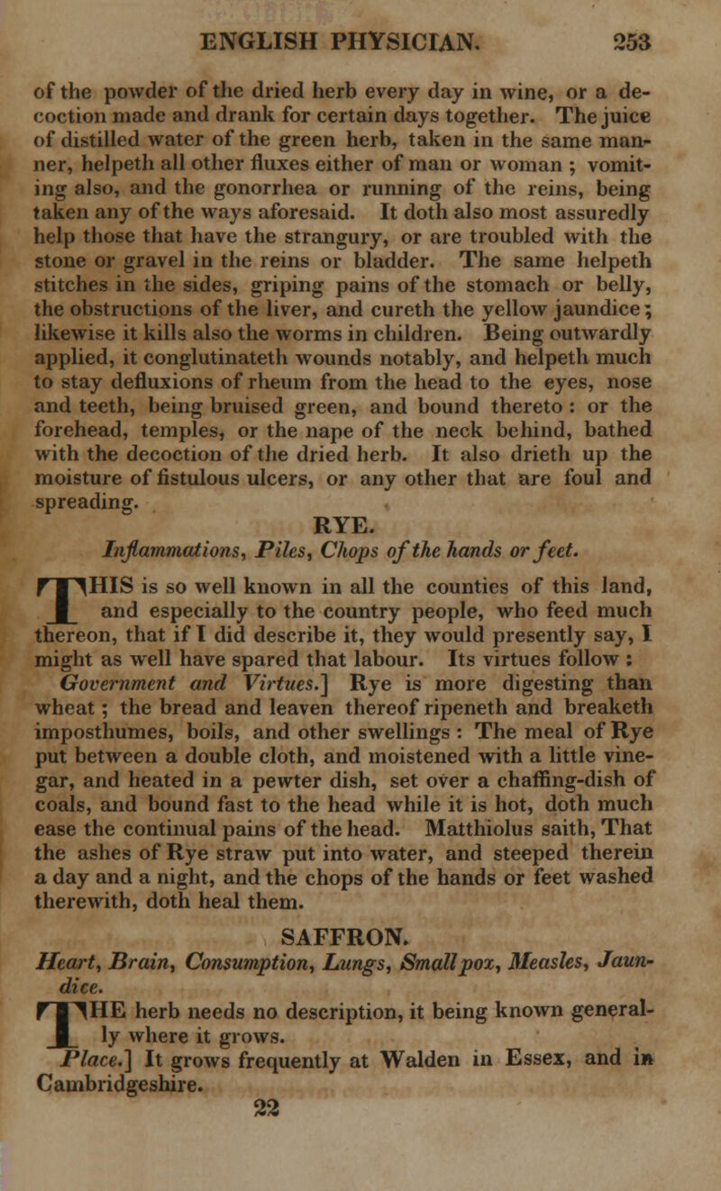 of the powder of the dried herb every day in wine, or a de- coction made and drank for certain days together. The juice of distilled water of the green herb, taken in the same man- ner, helpeth all other fluxes either of man or woman ; vomit- ing also, and the gonorrhea or running of the reins, being taken any of the ways aforesaid. It doth also most assuredly help those that have the strangury, or are troubled with the stone or gravel in the reins or bladder. The same helpeth stitches in the sides, griping pains of the stomach or belly, the obstructions of the liver, and cureth the yellow jaundice; likewise it kills also the worms in children. Being outwardly applied, it conglutinateth wounds notably, and helpeth much to stay defluxions of rheum from the head to the eyes, nose and teeth, being bruised green, and bound thereto : or the forehead, temples, or the nape of the neck behind, bathed with the decoction of the dried herb. It also drieth up the moisture of fistulous ulcers, or any other that are foul and spreading. RYE. Inflammations, Piles, Chops of the hands or feet. THIS is so well known in all the counties of this land, and especially to the country people, who feed much thereon, that if I did describe it, they would presently say, I might as well have spared that labour. Its virtues follow : Government and Virtues.] Rye is more digesting than wheat; the bread and leaven thereof ripeneth and breaketh imposthumes, boils, and other swellings : The meal of Rye put between a double cloth, and moistened with a little vine- gar, and heated in a pewter dish, set oVer a chaffing-dish of coals, and bound fast to the head while it is hot, doth much ease the continual pains of the head. Matthiolus saith, That the ashes of Rye straw put into water, and steeped therein a day and a night, and the chops of the hands or feet washed therewith, doth heal them. SAFFRON. Heart, Brain, Consumption, Lungs, Smallpox, Measles, Jaun- dice. THE herb needs no description, it being known general- ly where it grows. Place.] It grows frequently at Walden in Essex, and in Cambridgeshire. 22