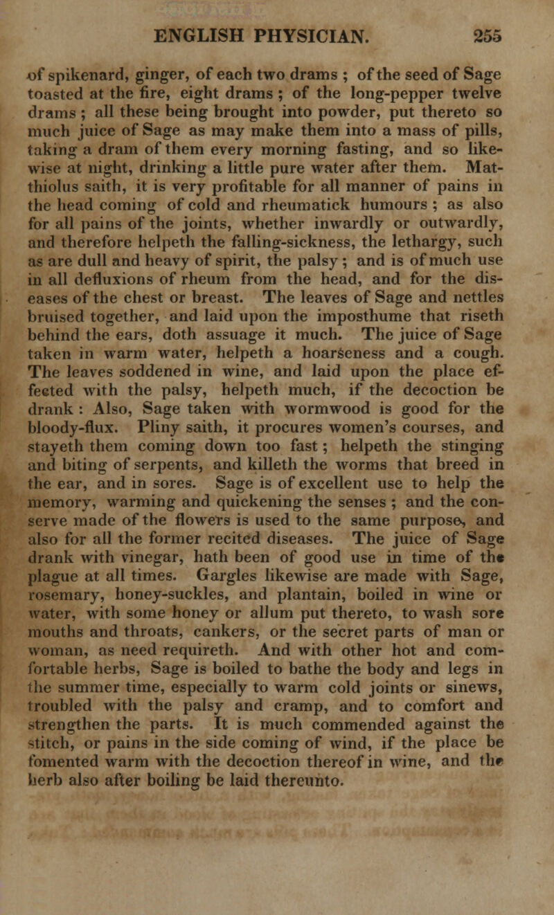 «f spikenard, ginger, of each two drams ; of the seed of Sage toasted at the fire, eight drams ; of the long-pepper twelve drains ; all these being brought into powder, put thereto so much juice of Sage as may make them into a mass of pills, taking a dram of them every morning fasting, and so like- wise at night, drinking a little pure water after them. Mat- thiolus saith, it is very profitable for all manner of pains in the head coming of cold and rheumatick humours ; as also for all pains of the joints, whether inwardly or outwardly, and therefore helpeth the falling-sickness, the lethargy, such as are dull and heavy of spirit, the palsy ; and is of much use in all defluxions of rheum from the head, and for the dis- eases of the chest or breast. The leaves of Sage and nettles bruised together, and laid upon the imposthume that riseth behind the ears, doth assuage it much. The juice of Sage taken in warm water, helpeth a hoarseness and a cough. The leaves soddened in wine, and laid upon the place ef- fected with the palsy, helpeth much, if the decoction be drank : Also, Sage taken with wormwood is good for the bloody-flux. Pliny saith, it procures women's courses, and stayeth them coming down too fast; helpeth the stinging and biting of serpents, and killeth the worms that breed in the ear, and in sores. Sage is of excellent use to help the memory, warming and quickening the senses ; and the con- serve made of the flowers is used to the same purpose, and also for all the former recited diseases. The juice of Sage drank with vinegar, hath been of good use in time of th« plague at all times. Gargles likewise are made with Sage, rosemary, honey-suckles, and plantain, boiled in wine or water, with some honey or allum put thereto, to wash sore mouths and throats, cankers, or the secret parts of man or woman, as need requireth. And with other hot and com- fortable herbs, Sage is boiled to bathe the body and legs in the summer time, especially to warm cold joints or sinews, troubled with the palsy and cramp, and to comfort and strengthen the parts. It is much commended against the stitch, or pains in the side coming of wind, if the place be fomented warm with the decoction thereof in Mine, and the herb also after boiling be laid thereunto.