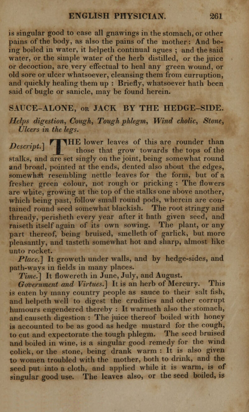 is singular good to ease all gnawings in the stomach, or other pains of the body, as also the pains of the mother: And be- ing boiled in water, it helpeth continual agues ; and the said water, or the simple Avater of the herb distilled, or the juice or decoction, are very effectual to heal any green wound, or old sore or ulcer whatsoever, cleansing them from curruption, and quickly healing them up : Briefly, whatsoever hath been said of bugle or sanicle, may be found herein. SAUCE-ALONE, or JACK BY THE HEDGE-SIDE. Helps digestion, Cough, Tough phlegm, Wind cholic, Stone, Ulcers in the legs. p. . -. r ■ ^HE lower leaves of this are rounder than ' '■ those that grow towards the tops of the stalks, and are set singly on the joint, being somewhat round and broad, pointed at the ends, dented also about the edges, somewhat resembling nettle leaves for the form, but of a fresher green colour, not rough or pricking : The flowers are white, growing at the top of the stalks one above another, which being past, follow small round pods, wherein are con- tained round seed somewhat blackish. The root stringy and thready, perisheth every year after it hath given seed, and raiseth itself again of its own sowing. The plant, or any part thereof, being bruised, smelleth of garlick, but more pleasantly, and tasteth somewhat hot and sharp, almost like unto rocket. Place.] It groweth under walls, and by hedge-sides, and path-ways in fields in many places. Time.'] It flowereth in June, July, and August. Government and Virtues.] It is an herb of Mercury. This is eaten by many country people as sauce to their salt fish, and helpeth well to digest the crudities and other corrupt humours engendered thereby : It warmeth also the stomach, and causeth digestion : The juice thereof boiled with honey is accounted to be as good as hedge mustard for the cough, to cut and expectorate the tough phlegm. The seed bruised and boiled in wine, is a singular good remedy for the wind colick, or the stone, being drank warm : It is also given to women troubled with the mother, both to drink, and the seed put into a cloth, and applied while it is warm, is of singular good use. The leaves also, or the seed boiled, is