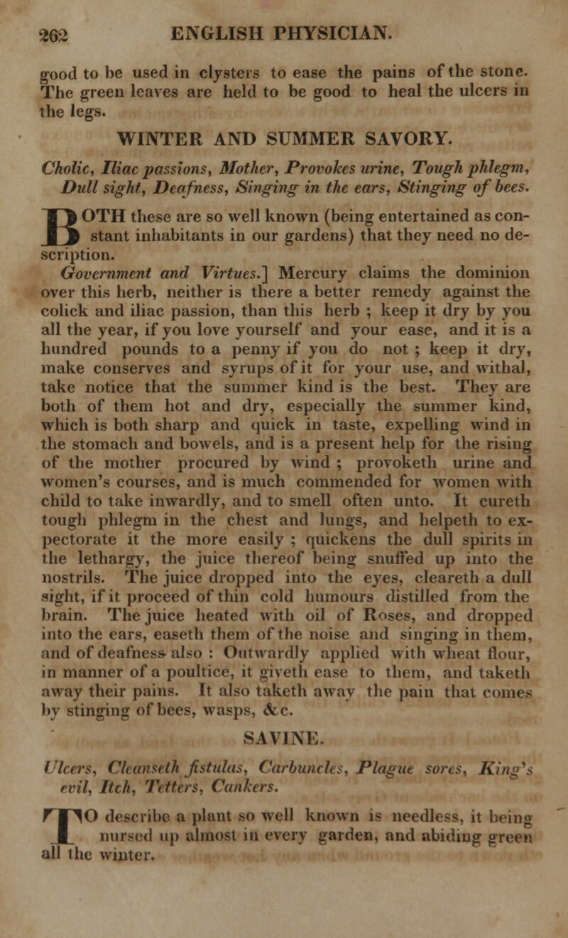 good to be used in clysters to ease the pains of the stone. The green leaves are held to be good to heal the ulcers in the legs. WINTER AND SUMMER SAVORY. Cholic, Iliac passions, Mother, Provokes urine, Tough phlegm, Dull sight, Deafness, Singing in the ears, Stinging of bees. BOTH these are so well known (being entertained as con- stant inhabitants in our gardens) that they need no de- scription. Government and Virtues.] Mercury claims the dominion over this herb, neither is there a better remedy against the colick and iliac passion, than this herb ; keep it dry by you all the year, if you love yourself and your ease, and it is a hundred pounds to a penny if you do not ; keep it dry, make conserves and syrups of it for your use, and withal, take notice that the summer kind is the best. They are both of them hot and dry, especially the summer kind, which is both sharp and quick in taste, expelling wind in the stomach and bowels, and is a present help for the rising of the mother procured by wind ; provoketh urine and women's courses, and is much commended for women with child to take inwardly, and to smell often unto. It cureth tough phlegm in the chest and lungs, and helpeth to ex- pectorate it the more easily ; quickens the dull spirits in the lethargy, the juice thereof being snuffed up into the nostrils. The juice dropped into the eyes, cleareth a dull sight, if it proceed of thin cold humours distilled from the brain. The juice heated with oil of Roses, and dropped into the ears, easeth them of the noise and singing in them, and of deafness-also : Outwardly applied with wheat flour, in manner of a poultice, it giveth ease to them, and takcth away their pains. It also takcth away the pain that comes by stinging of bees, wasps, &c. SAVINE. I'leers, Cleanseth fistulas, Carbuncles, Plague sores, King's evil, Iteh, Tetters, Cankers. TO describe a plant so well known is needless, it being nursed up almost in every garden, and abiding green all the winter.