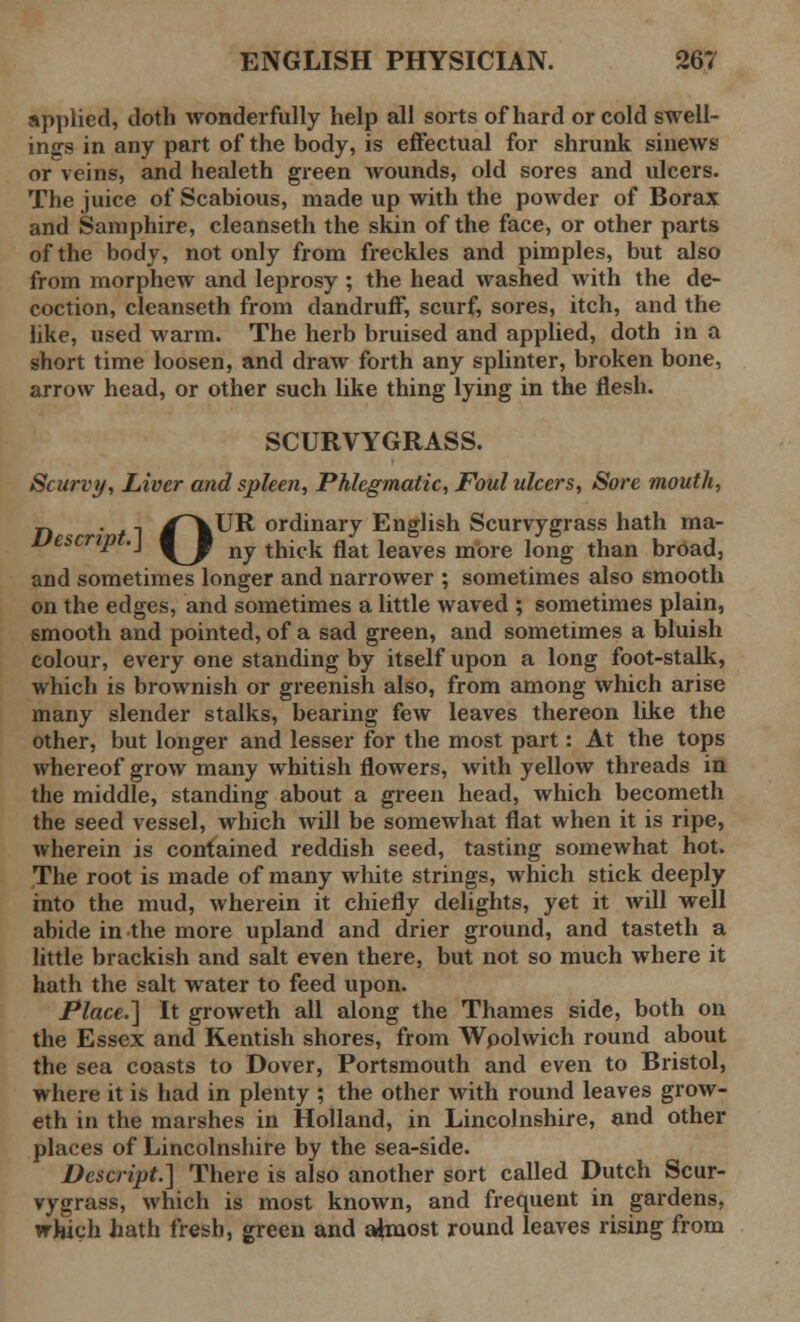 applied, doth wonderfully help all sorts of hard or cold swell- ings in any part of the body, is effectual for shrunk sinews or veins, and healeth green wounds, old sores and ulcers. The juice of Scabious, made up with the powder of Borax and Samphire, cleanseth the skin of the face, or other parts of the body, not only from freckles and pimples, but also from morphew and leprosy ; the head washed with the de- coction, cleanseth from dandruff, scurf, sores, itch, and the like, used warm. The herb bruised and applied, doth in a short time loosen, and draw forth any splinter, broken bone, arrow head, or other such like thing lying in the flesh. SCURVYGRASS. Scurvy, Liver and spleen, Phlegmatic, Foul ulcers, Sore mouth, n . , /^VUR ordinary English Scurvygrass hath ma- Uescript.} ^J ^ thick flat jeaves more ]ong than broad, and sometimes longer and narrower ; sometimes also smooth on the edges, and sometimes a little waved ; sometimes plain, smooth and pointed, of a sad green, and sometimes a bluish colour, every one standing by itself upon a long foot-stalk, which is brownish or greenish also, from among which arise many slender stalks, bearing few leaves thereon like the other, but longer and lesser for the most part: At the tops whereof grow many whitish flowers, with yellow threads in the middle, standing about a green head, which becometh the seed vessel, which will be somewhat flat when it is ripe, wherein is contained reddish seed, tasting somewhat hot. The root is made of many white strings, which stick deeply into the mud, wherein it chiefly delights, yet it will well abide in the more upland and drier ground, and tasteth a little brackish and salt even there, but not so much where it hath the salt water to feed upon. Place.] It groweth all along the Thames side, both on the Essex and Kentish shores, from Wpolwich round about the sea coasts to Dover, Portsmouth and even to Bristol, where it is had in plenty ; the other with round leaves grow- eth in the marshes in Holland, in Lincolnshire, and other places of Lincolnshire by the sea-side. Descript.] There is also another sort called Dutch Scur- vygrass, which is most known, and frequent in gardens, which hath fresh, green and almost round leaves rising from