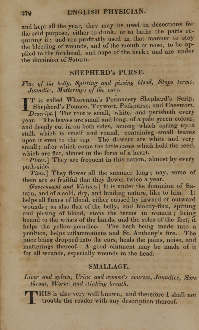 and kept all the year, they may be used in decoctions for the said purpose, either to drink, or to bathe the parts re- quiring it; and are profitably used in that manner to stay the bleeding of wounds, and of the mouth or nose, to be ap- plied to the forehead, and nape of the neck; and are under the dominion of Saturn. SHEPHERD'S PURSE. Flux of the belly, Spitting and pissing blood, Stops terms, Jaundice, Matterings of the ears. IT is called Whoreman's Permacety Shepherd's Scrip, Shepherd's Pounce, Toywort, Pickpurse, and Casewort. Descript] The root is small, white, and perisheth every year. The leaves are small and long, of a pale green colour, and deeply cut in on both sides, among which spring up a stalk which is small and round, containing small leaves upon it even to the top. The flowers are white and very small; after which come the little cases which hold the seed, which are flat, almost in the form of a heart. Place.] They are frequent in this nation, almost by every path-side. Time.] They flower all the summer long; nay, some of them are so fruitful that they flower twice a year. Government and Virtues.] It is under the dominion of Sa- turn, and of a cold, dry, and binding nature, like to him. It helps all fluxes of blood, either caused by inward or outward wounds ; as also flux of the belly, and bloody-flux, spitting and pissing of blood, stops the terms in women; being bound to the wrists of the hands, and the soles of the feet, it helps the yellow-jaundice. The herb being made into a poultice, helps inflammations and St. Anthony's fire. The juice being dropped into the ears, heals the pains, noise, and matterings thereof. A good ointment may be made of it for all wounds, especially wounds in the head. SMALL AGE. Liver and spleen, Urine and women's courses, Jaundice, So7'e throat, Worms and stinking breath. HIS is also very well known, and therefore I shall not trouble the reader with any description thereof. T