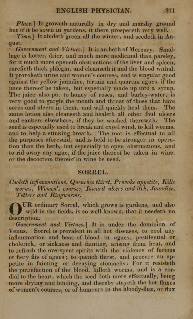 Place.] It groweth naturally in dry and marshy ground but if it be sown in gardens, it there prospereth very well. Time.] It abideth green all the winter, and seedeth in Au- gust. Government and Virtues.] It is an herb of Mercury. Smal- lage is hotter, drier, and much more medicinal than parsley, for it much more openeth obstructions of the liver and spleen, rarefieth thick phlegm, and cleanseth it and the blood withal. It provoketh urine and women's courses, and is singular good against the yellow jaundice, tertain and quartan agues, if the juice thereof be taken, but especially made up into a syrup. The juice also put to honey of roses, and barley-water, is very good to gargle the mouth and throat of those that have sores and ulcers in them, and will quickly heal them. The same lotion also cleanseth and healeth all other foul ulcers and cankers elsewhere, if they be washed therewith. The seed is especially used to break and expel wind, to kill worms, and to help a stinking breath. The root is effectual to all the purposes aforesaid, and is held to be stronger in opera- tion than the herb, but especially to open obstructions, and to rid away any ague, if the juice thereof be taken in wine, or the decoction thereof in wine be used. SORREL. Cooleth inflammations, Quenches thirst, Provoke appetite, Kills worms, Women's courses, Inward ulcers and itch, Jaundice, Tetters and Ringworms. OUR ordinary Sorrel, which grows is gardens, and also wild in the fields, is so well known, that it needeth no description. , Government and Virtues.] It is under the dominion of Venus. Sorrel is prevalent in all hot diseases, to cool any inflammation and heat of blood in agues, pestilential or cholerick, or sickness and fainting, arising from heat, and to refresh the overspent spirits with the violence of furious or fiery fits of agues ; to quench thirst, and procure an ap- petite in fainting or decaying stomachs : For it resisteth the putrefaction of the blood, killeth worms, and is a cor- dial to the heart, which the seed doth more effectually, being more drying and binding, and thereby stayeth the hot fluxes of women's courses, or of humours in the bloody-flux, or flux