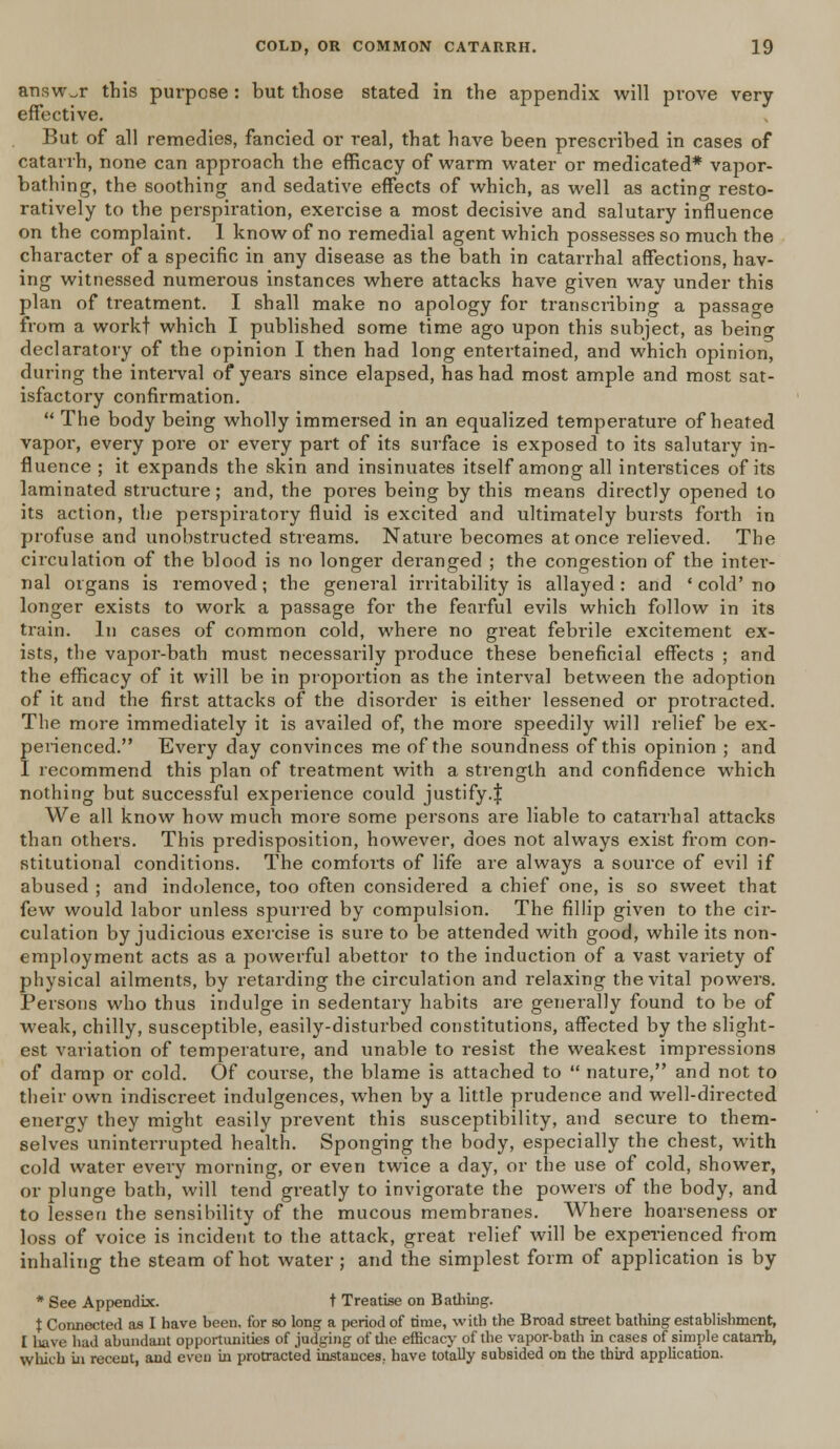 answer this purpose : but those stated in the appendix will prove very effective. But of all remedies, fancied or real, that have been prescribed in cases of catarrh, none can approach the efficacy of warm water or medicated* vapor- bathing, the soothing and sedative effects of which, as well as acting resto- ratively to the perspiration, exercise a most decisive and salutary influence on the complaint. 1 know of no remedial agent which possesses so much the character of a specific in any disease as the bath in catarrhal affections, hav- ing witnessed numerous instances where attacks have given way under this plan of treatment. I shall make no apology for transcribing a passage from a workt which I published some time ago upon this subject, as being declaratory of the opinion I then had long entertained, and which opinion, during the interval of years since elapsed, has had most ample and most sat- isfactory confirmation.  The body being wholly immersed in an equalized temperature of heated vapor, every poi'e or every pai't of its surface is exposed to its salutary in- fluence ; it expands the skin and insinuates itself among all interstices of its laminated structure; and, the pores being by this means directly opened to its action, the perspiratory fluid is excited and ultimately bursts forth in profuse and unobstructed streams. Nature becomes at once relieved. The circulation of the blood is no longer deranged ; the congestion of the inter- nal organs is removed; the general irritability is allayed: and ' cold'no longer exists to work a passage for the fearful evils which follow in its train. In cases of common cold, where no great febrile excitement ex- ists, the vapor-bath must necessarily produce these beneficial effects ; and the efficacy of it will be in proportion as the interval between the adoption of it and the first attacks of the disorder is either lessened or protracted. The more immediately it is availed of, the more speedily will relief be ex- perienced. Every day convinces me of the soundness of this opinion ; and I recommend this plan of treatment with a strength and confidence which nothing but successful experience could justify.$ We all know how much more some persons are liable to catarrhal attacks than others. This predisposition, however, does not always exist from con- stitutional conditions. The comforts of life are always a source of evil if abused ; and indolence, too often considered a chief one, is so sweet that few would labor unless spurred by compulsion. The fillip given to the cir- culation by judicious exercise is sure to be attended with good, while its non- employment acts as a powerful abettor to the induction of a vast variety of physical ailments, by retarding the circulation and relaxing the vital powers. Persons who thus indulge in sedentary habits are generally found to be of weak, chilly, susceptible, easily-disturbed constitutions, affected by the slight- est variation of temperature, and unable to resist the weakest impressions of damp or cold. Of couise, the blame is attached to  nature, and not to their own indiscreet indulgences, when by a little prudence and well-directed energy they might easily prevent this susceptibility, and secure to them- selves uninterrupted health. Sponging the body, especially the chest, with cold water every morning, or even twice a day, or the use of cold, shower, or plunge bath, will tend greatly to invigorate the powers of the body, and to lessen the sensibility of the mucous membranes. Where hoarseness or loss of voice is incident to the attack, great relief will be experienced from inhaling the steam of hot water ; and the simplest form of application is by * See Appendix. t Treatise on Bathing. t Connected as I have been, for so long a period of time, with the Broad street bathing establishment, I have had abundant opportunities of judging of die efficacy of the vapor-bath in cases of simple catarrh, which in recent, and even in protracted instances, have totally subsided on the third application.