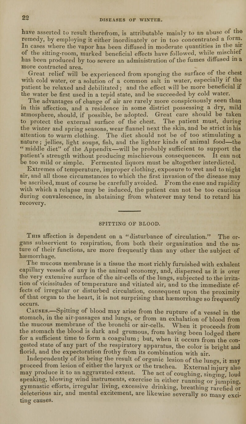 DISEASES OF WINTER. have asserted to result therefrom, is attributable mainly to an abuse of the remedy, by employing it either inordinately or in too concentrated a form. In cases where the vapor has been diffused in moderate quantities in the air of the sitting-room, marked beneficial effects have followed, while mischief has been produced by too severe an administration of the fumes diffused in a more contracted area. Great relief will be experienced from sponging the surface of the chest with cold water, or a solution of a common salt in water, especially if the patient be relaxed and debilitated; and the effect will be more beneficial if the water be first used in a tepid state, and be succeeded by cold water. The advantages of change of air are rarely more conspicuously seen than in this affection, and a residence in some district possessing a dry, mild atmosphere, should, if possible, be adopted. Great care should be taken to protect the external surface of the chest. The patient must, during the winter and spring seasons, wear flannel next the skin, and be strict in his attention to warm clothing. The diet should not be of too stimulating a nature ; jellies, light soups, fish, and the lighter kinds of animal food—the  middle diet of the Appendix—will be probably sufficient to support the patient's strength without producing mischievous consequences. It can not be too mild or simple. Fermented liquors must be altogether interdicted. Extremes of temperature, improper clothing, exposure to wet and to night air, and all those circumstances to which the first invasion of the disease may be ascribed, must of course be carefully avoided. From the ease and rapidity with which a relapse may be induced, the patient can not be too cautious during convalescence, in abstaining from whatever may tend to retard his recovery. SPITTING OF BLOOD. This affection is dependent on a disturbance of circulation. The or- gans subservient to respiration, from both their organization and the na- ture of their functions, are more frequently than any other the subject of haemorrhage. The mucous membrane is a tissue the most richly furnished with exhalent capillary vessels of any in the animal economy, and, dispersed as it is over the very extensive surface of the air-cells of the lungs, subjected to the irrita- tion of vicissitudes of temperature and vitiated air, and to the immediate ef- fects of irregular or disturbed circulation, consequent upon the proximity of that organ to the heart, it is not surprising that haemorrhage so frequently occurs. Causes.—Spitting of blood may arise from the rupture of a vessel in the stomach, in the air-passages and lungs, or from an exhalation of blood from the mucous membrane of the bronchi or air-cells. When it proceeds from the stomach the blood is dark and grumous, from having been lodged there for a sufficient time to form a coagulum; but, when it occurs from the con- gested state of any part of the respiratory apparatus, the color is bright and florid, and the expectoration frothy from its combination with air. Independently of its being the result of organic lesion of the lungs, it may proceed from lesion of either the larynx or the trachea. External injury also may produce it to an aggravated extent. The act of coughing, sin^ino-, loud speaking, blowing wind instruments, exercise in either running or jumping, gymnastic efforts, irregular living, excessive drinking, breathing rarefied or deleterious air, and mental excitement, are likewise severally so many exci- ting causes.