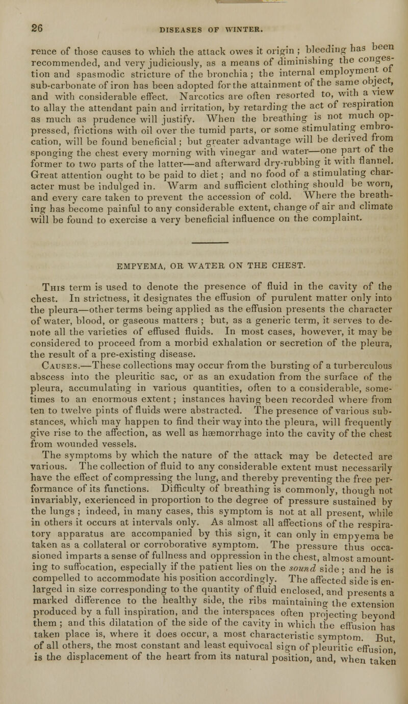 rence of those causes to which the attack owes it origin ; bleeding has been recommended, and very judiciously, as a means of diminishing the cong s- tion and spasmodic stricture of the bronchia; the internal employment ot sub-carbonate of iron has been adopted for the attainment of the same object, and with considerable effect. Narcotics are often resorted to, with a view to allay the attendant pain and irritation, by retarding the act of respiration as much as prudence will justify. When the breathing is not much op- pressed, frictions with oil over the tumid parts, or some stimulating embro- cation, will be found beneficial ; but greater advantage will be derived from sponging the chest every morning with vinegar and water—one part or the former to two parts of the latter—and afterward dry-rubbing it with flannel. Great attention ought to be paid to diet; and no food of a stimulating char- acter must be indulged in. Warm and sufficient clothing should be worn, and every care taken to prevent the accession of cold. Where the breath- ing has become painful to any considerable extent, change of air and climate will be found to exercise a very beneficial influence on the complaint. EMPYEMA, OR WATER ON THE CHEST. This term is used to denote the presence of fluid in the cavity of the chest. In strictness, it designates the effusion of purulent matter only into the pleura—other terms being applied as the effusion presents the character of water, blood, or gaseous matters ; but, as a generic term, it serves to de- note all the varieties of effused fluids. In most cases, however, it may be considered to proceed from a morbid exhalation or secretion of the pleura, the result of a pre-existing disease. Causes.—These collections may occur from the bursting of a turberculous abscess into the pleuritic sac, or as an exudation from the surface of the pleura, accumulating in various quantities, often to a considerable, some- times to an enormous extent; instances having been recorded where from ten to twelve pints of fluids were abstracted. The presence of various sub- stances, which may happen to find their way into the pleura, will frequently give rise to the affection, as well as haemorrhage into the cavity of the chest from wounded vessels. The symptoms by which the nature of the attack may be detected are various. The collection of fluid to any considerable extent must necessarily have the effect of compressing the lung, and thereby preventing the free per- formance of its functions. Difficulty of breathing is commonly, though not invariably, exerienced in proportion to the degree of pressure sustained by the lungs ; indeed, in many cases, this symptom is not at all present, while in others it occurs at intervals only. As almost all affections of the respira- tory apparatus ai'e accompanied by this sign, it can only in empyema be taken as a collateral or corroborative symptom. The pressure thus occa- sioned imparts a sense of fullness and oppression in the chest, almost amount- ing to suffocation, especially if the patient lies on the sound side ■ and he is compelled to accommodate his position accordingly. The affected side is en- larged in size corresponding to the quantity of fluid enclosed, and presents a marked difference to the healthy side, the ribs maintaining the extension produced by a full inspiration, and the interspaces often projecting beyond them ; and this dilatation of the side of the cavity in which the effusion has taken place is, where it does occur, a most characteristic symptom But of all others, the most constant and least equivocal sign of pleuritic effusion' is the displacement of the heart from its natural position, and, when taken