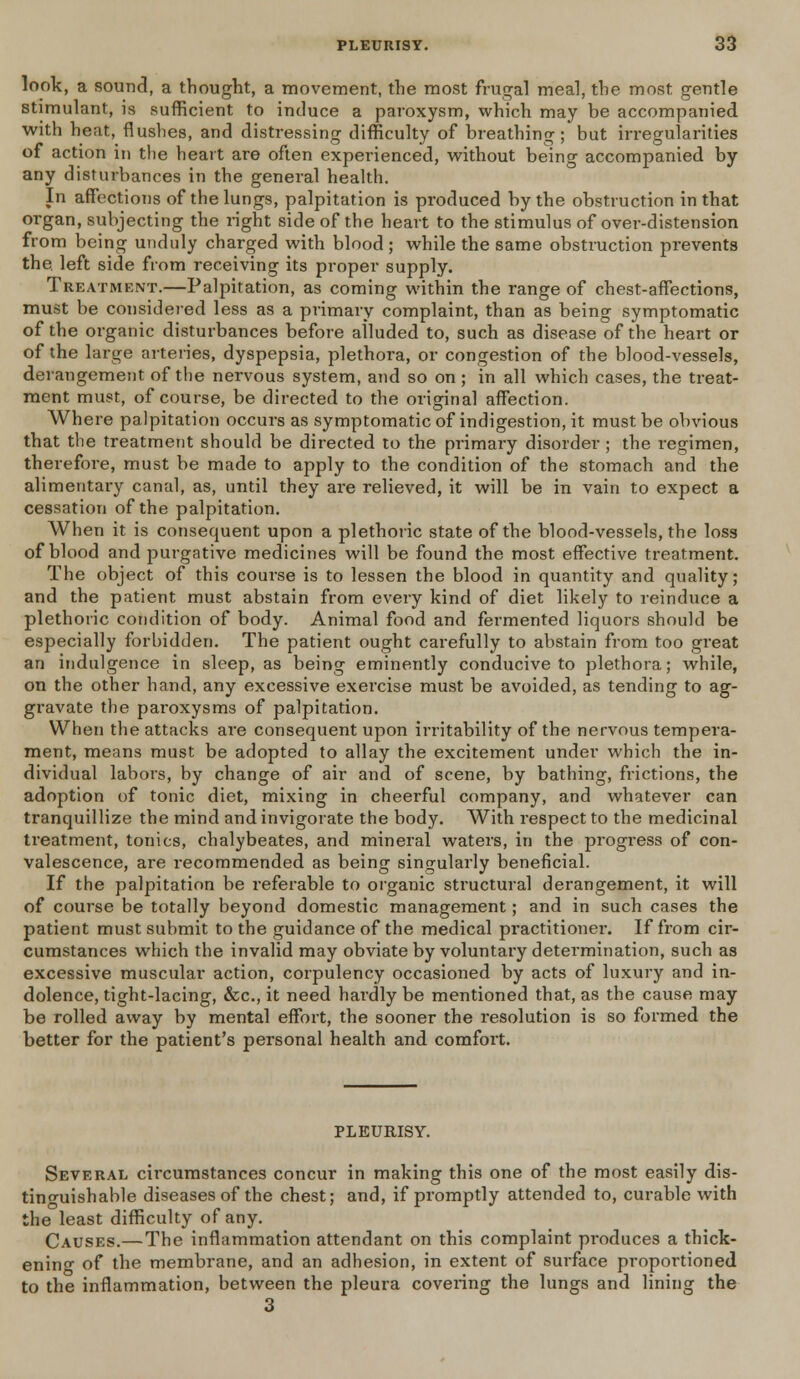 look, a sound, a thought, a movement, the most frugal meal, the most gentle stimulant, is sufficient to induce a paroxysm, which may be accompanied with heat, flushes, and distressing difficulty of breathing; but irregularities of action in the heart are often experienced, without being accompanied by any disturbances in the general health. In affections of the lungs, palpitation is produced by the obstruction in that organ, subjecting the light side of the heart to the stimulus of over-distension from being unduly charged with blood; while the same obstruction prevents the. left side from receiving its proper supply. Treatment.—Palpitation, as coming within the range of chest-affections, must be considered less as a primary complaint, than as being symptomatic of the organic disturbances before alluded to, such as disease of the heart or of the large arteries, dyspepsia, plethora, or congestion of the blood-vessels, derangement of the nervous system, and so on; in all which cases, the treat- ment must, of course, be directed to the original affection. Where palpitation occurs as symptomatic of indigestion, it must be obvious that the treatment should be directed to the primary disorder ; the regimen, therefore, must be made to apply to the condition of the stomach and the alimentary canal, as, until they are relieved, it will be in vain to expect a cessation of the palpitation. When it is consequent upon a plethoric state of the blood-vessels, the loss of blood and purgative medicines will be found the most effective treatment. The object of this course is to lessen the blood in quantity and quality; and the patient must abstain from every kind of diet likely to reinduce a plethoric condition of body. Animal food and fermented liquors should be especially forbidden. The patient ought carefully to abstain from too great an indulgence in sleep, as being eminently conducive to plethora; while, on the other hand, any excessive exercise must be avoided, as tending to ag- gravate the paroxysms of palpitation. When the attacks are consequent upon irritability of the nervous tempera- ment, means must be adopted to allay the excitement under which the in- dividual labors, by change of air and of scene, by bathing, frictions, the adoption of tonic diet, mixing in cheerful company, and whatever can tranquillize the mind and invigorate the body. With respect to the medicinal treatment, tonics, chalybeates, and mineral waters, in the progress of con- valescence, are recommended as being singularly beneficial. If the palpitation be referable to organic structural derangement, it will of course be totally beyond domestic management; and in such cases the patient must submit to the guidance of the medical practitioner. If from cir- cumstances which the invalid may obviate by voluntary determination, such as excessive muscular action, corpulency occasioned by acts of luxury and in- dolence, tight-lacing, &c, it need hardly be mentioned that, as the cause may be rolled away by mental effort, the sooner the resolution is so formed the better for the patient's personal health and comfort. PLEURISY. Several circumstances concur in making this one of the most easily dis- tinguishable diseases of the chest; and, if promptly attended to, curable with the least difficulty of any. Causes.—The inflammation attendant on this complaint produces a thick- ening of the membrane, and an adhesion, in extent of surface proportioned to the inflammation, between the pleura covering the lungs and lining the 3