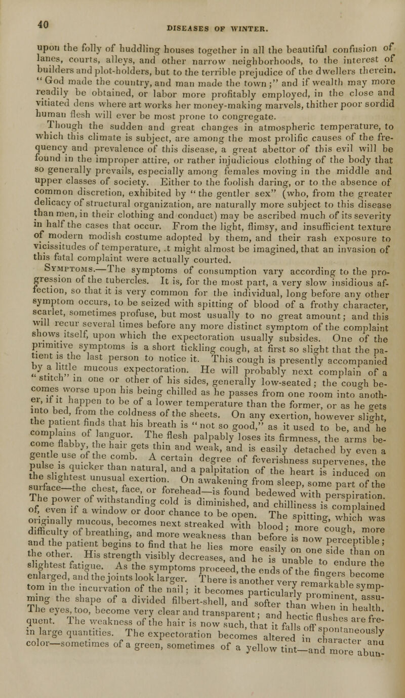 DISEASES OF WINTER. upon the folly of huddling houses together in all the beautiful confusion of lanes, courts, alleys, and other narrow neighborhoods, to the interest of builders and plot-holders, but to the terrible prejudice of the dwellers therein. God made the country, and man made the town; and if wealth may more readily be obtained, or labor more profitably employed, in the close and vitiated dens where art works her money-making marvels, thither poor sordid human flesh will ever be most prone to congregate. Though the sudden and great changes in atmospheric temperature, to which this climate is subject, are among the most prolific causes of the fre- quency and prevalence of this disease, a great abettor of this evil will be found in the improper attire, or rather injudicious clothing of the body that so generally prevails, especially among females moving in the middle and upper classes of society. Either to the foolish daring, or to the absence of common discretion, exhibited by the gentler sex (who, from the greater delicacy of structural organization, are naturally more subject to this disease than men, in their clothing and conduct) may be ascribed much of its severity m half the cases that occur. From the light, flimsy, and insufficient texture of modern modish costume adopted by them, and their rash exposure to vicissitudes of temperature, _t might almost be imagined, that an invasion of this fatal complaint were actually courted. Symptoms.—The symptoms of consumption vary according to the pro- gression of the tubercles. It is, for the most part, a very slow insidious af- fection, so that it is very common for the individual, long before any other symptom occurs, to be seized with spitting of blood of a frothy character, scarlet, sometimes profuse, but most usually to no great amount; and this will recur several times before any more distinct symptom of the complaint 6howS>itself, upon which the expectoration usually subsides. One of the primitive symptoms is a short tickling cough, at first so slight that the pa- tient is the last person to notice it. This cough is presently accompanied by a little mucous expectoration. He will probably next complain of a stitch in one or other of his sides, generally low-seated ; the cou^h be- comes worse upon his being chilled as he passes from one room into anoth- ?n';„l .hfPen^° be, of a lower temperature than the former, or as he gets into bed, from the coldness of the sheets. On any exertion, however right, the patient finds that his breath is not so good, as it used to be, and he cZlnZ 0ft;aT-0r> Th1e.flMh palPab1^ loSeS itS fir™ess> tho arms be- come flabby the hair gets thin and weak, and is easily detached by even a gei'tle use of the comb. A certain degree of feverishness supervenes the pulse is quicker than natural, and a palpitation of the heart is induced on he slightest unusual exertion. On awakening from sleep, some part of the surface-the chest, face or forehead-is found bedewed^ith perap ra ion The power of withstanding cold is diminished, and chilliness isTom lained of, even if a window or door chance to be onen Tk« c„:tf' ^mpiainea originally mucous becomes next streaked w^bJod; ^KS^ difficulty of breathing, and more weakness than before is nowpSi and the patient begins to find that he lips «m~ ~Qc,;i peiceptiole, the other. His strength visibly decreases Td bet Y l,0™ 8,de ^ °n slightest fatigue. As°the symptoms proceed th^ end, o^ 7° ^ ** enlarged, and the joints look larger. fhereis'anotWvef^6 f V*heC°me torn in the incurvation of the nail; it be^ZZ2^m^Meaym^ ming the shape of a divided filbert-shell and^ofer t ll V0™*^ aS,SU' The eyes too, become very clear and transient?and liectict b  ^T' quent. The weakness of the hair is now such that k falls off ,f  *Y in large quantities. The expectoration becomes altered in* T ^^ color-sometimes of a green* sometimes of a ^Sl^S^aC