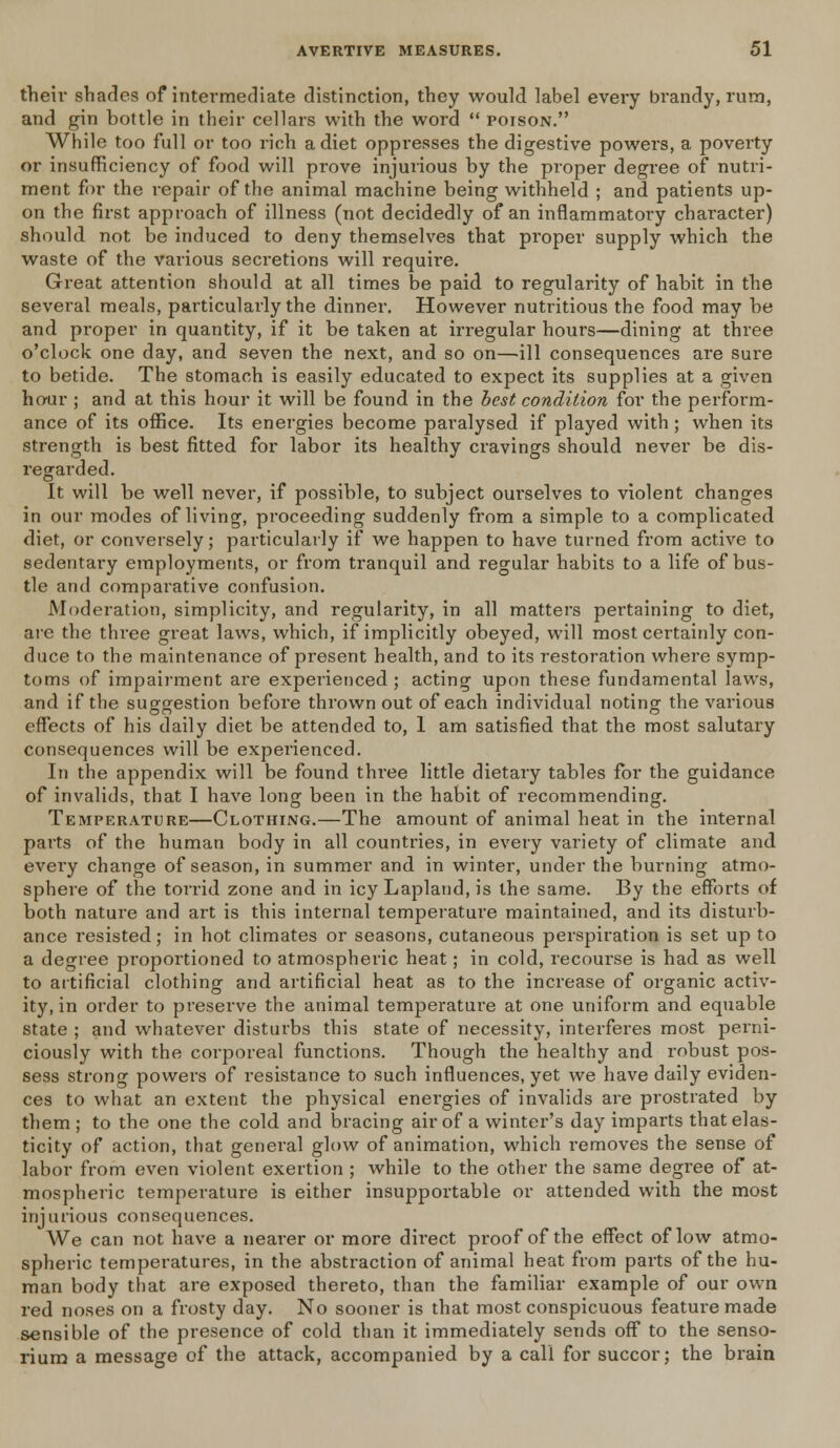 then* shades of intermediate distinction, they would label every brandy, rum, and gin bottle in their cellars with the word  poison. While too full or too rich a diet oppresses the digestive powers, a poverty or insufficiency of food will prove injurious by the proper degree of nutri- ment for the repair of the animal machine being withheld ; and patients up- on the first approach of illness (not decidedly of an inflammatory character) should not be induced to deny themselves that proper supply which the waste of the various secretions will require. Great attention should at all times be paid to regularity of habit in the several meals, particularly the dinner. However nutritious the food may be and proper in quantity, if it be taken at irregular hours—dining at three o'clock one day, and seven the next, and so on—ill consequences are sure to betide. The stomach is easily educated to expect its supplies at a given hour ; and at this hour it will be found in the best condition for the perform- ance of its office. Its energies become paralysed if played with; when its strength is best fitted for labor its healthy cravings should never be dis- regarded. It will be well never, if possible, to subject ourselves to violent changes in our modes of living, proceeding suddenly from a simple to a complicated diet, or conversely; particularly if we happen to have turned from active to sedentary employments, or from tranquil and regular habits to a life of bus- tle and comparative confusion. Moderation, simplicity, and regularity, in all matters pertaining to diet, arc the three great laws, which, if implicitly obeyed, will most certainly con- duce to the maintenance of present health, and to its restoration where symp- toms of impairment are experienced ; acting upon these fundamental laws, and if the suggestion before thrown out of each individual noting the various effects of his daily diet be attended to, 1 am satisfied that the most salutary consequences will be experienced. In the appendix will be found thi-ee little dietary tables for the guidance of invalids, that I have long been in the habit of recommending. Temperature—Clothing.—The amount of animal heat in the internal parts of the human body in all countries, in every variety of climate and every change of season, in summer and in winter, under the burning atmo- sphere of the torrid zone and in icy Lapland, is the same. By the efforts of both nature and art is this internal temperature maintained, and its disturb- ance resisted; in hot climates or seasons, cutaneous perspiration is set up to a degree proportioned to atmospheric heat; in cold, recourse is had as well to artificial clothing and artificial heat as to the increase of organic activ- ity, in order to preserve the animal temperature at one uniform and equable state ; and whatever disturbs this state of necessity, interferes most perni- ciously with the corporeal functions. Though the healthy and robust pos- sess strong powers of resistance to such influences, yet we have daily eviden- ces to what an extent the physical energies of invalids are prostrated by them ; to the one the cold and bracing air of a winter's day imparts that elas- ticity of action, that general glow of animation, which removes the sense of labor from even violent exertion ; while to the other the same degree of at- mospheric temperature is either insupportable or attended with the most injurious consequences. We can not have a nearer or more direct proof of the effect of low atmo- spheric temperatures, in the abstraction of animal heat from parts of the hu- man body that are exposed thereto, than the familiar example of our own red noses on a frosty day. No sooner is that most conspicuous feature made sensible of the presence of cold than it immediately sends off to the senso- rium a message of the attack, accompanied by a call for succor; the brain