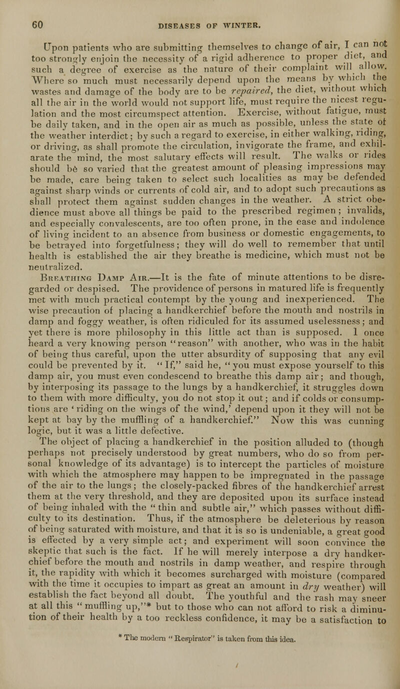 Upon patients who are submitting themselves to change of air, I can not too strongly enjoin the necessity of a rigid adherence to proper diet, and such a degree of exercise as the nature of their complaint will allow. Where so much must necessarily depend upon the means by which the wastes and damage of the body are to be repaired, the diet, without which all the air in the world would not support life, must require the nicest regu- lation and the most circumspect attention. Exercise, without fatigue, must be daily taken, and in the open air as much as possible, unless the state ot the weather interdict; by such a regard to exercise, in either walking, riding, or driving, as shall promote the circulation, invigorate the frame, and exhil- arate the mind, the most salutary effects will result. The walks or rides should be so varied that the greatest amount of pleasing impressions may be made, care being taken to select such localities as may be defended against sharp winds or currents of cold air, and to adopt such precautions as shall protect them against sudden changes in the weather. A strict obe- dience must above all things be paid to the prescribed regimen ; invalids, and especially convalescents, are too often prone, in the ease and indolence of living incident to an absence from business or domestic engagements, to be betrayed into forgetfulness; they will do well to remember that until health is established the air they breathe is medicine, which must not be neutralized. Breathing Damp Air.—It is the fate of minute attentions to be disre- garded or despised. The providence of persons in matured life is frequently met with much practical contempt by the young and inexperienced. The wise precaution of placing a handkerchief before the mouth and nostrils in damp and foggy weather, is often ridiculed for its assumed uselessness; and yet there is more philosophy in this little act than is supposed. 1 once heard a very knowing person reason with another, who was in the habit of being thus careful, upon the utter absurdity of supposing that any evil could be prevented by it.  If, said he,  you must expose yourself to this damp air, you must even condescend to breathe this damp air; and though, by interposing its passage to the lungs by a handkerchief, it struggles down to them with more difficulty, you do not stop it out; and if colds or consump- tions are ' riding on the wings of the wind,' depend upon it they will not be kept at bay by the muffling of a handkerchief. Now this was cunning logic, but it was a little defective. The object of placing a handkerchief in the position alluded to (though perhaps not precisely understood by great numbers, who do so from per- sonal knowledge of its advantage) is to intercept the particles of moisture with which the atmosphere may happen to be impregnated in the passage of the air to the lungs; the closely-packed fibres of the handkerchief arrest them at the very threshold, and they are deposited upon its surface instead of being inhaled with the  thin and subtle air, which passes without diffi- culty to its destination. Thus, if the atmosphere be deleterious by reason of being saturated with moisture, and that it is so is undeniable, a great good is effected by a very simple act; and experiment will soon convince the skeptic that such is the fact. If he will merely interpose a dry handker- chief before the mouth and nostrils in damp weather, and respire through it, the rapidity with which it becomes surcharged with moisture (compared with the time it occupies to impart as great an amount in dry weather) will establish the fact beyond all doubt. The youthful and the rash may sneer at all this  muffling up,* but to those who can not afford to risk a diminu- tion of their health by a too reckless confidence, it may be a satisfaction to * The modem  Respirator'' is taken from this idea.