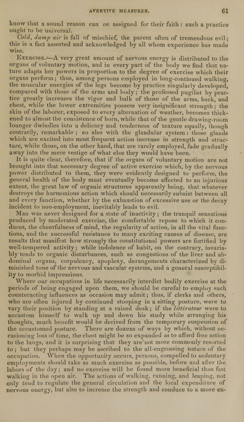 know that a sound reason can oe assigned for their faith : such a practice ought to be universal. Cold, damp air is full of mischief, the parent often of tremendous evil; this is a fact asserted and acknowledged by all whom experience has made wise. Exercise.—A very great amount of nervous energy is distributed to the organs of voluntary motion, and in every part of the body we find that na- ture adapts her powers in proportion to the degree of exercise which their organs perform ; thus, among persons employed in long-continued walking, the muscular energies of the legs become by practice singularly developed, compared with those of the arms and body; the professed pugilist by prac- tice greatly increases the vigor and bulk of those of the arms, back, and chest, while the lower extremities possess very insignificant strength ; the skin of the laborer, exposed to every alternation of weather, becomes thick- ened to almost the consistence of horn, while that of the gentle drawing-room lounger dwindles into a delicacy and tenderness of texture equally, though contrarily, remarkable ; so also with the glandular system : those glands which are excited into most frequent action increase in strength and struc- ture, while those, on the other hand, that are rarely employed, fade gradually away into the mere vestige of what else they would have been. It is quite clear, therefore, that if the organs of voluntary motion are not brought into that necessary degree of active exercise which, by the nervous power distributed to them, they were evidently designed to perform, the general health of the body must eventually become affected to an injurious extent, the great law of organic structures apparently being, that whatever destroys the harmonious action which should necessarily subsist between all and every function, whether by the exhaustion of excessive use or the decay incident to non-employment, inevitably leads to evil. Man was never designed for a state of inactivity; the tranquil sensations produced by moderated exercise, the comfortable repose to which it con- duces, the cheerfulness of mind, the regularity of action, in all the vital func- tions, and the successful resistance to many exciting causes of disease, are results that manifest how strongly the constitutional powers are fortified by well-tempered activity; while indolence of habit, on the contrary, invaria- bly tends to organic disturbances, such as congestions of the liver and ab- dominal organs, corpulency, apoplexy, derangements characterized by di- minished tone of the nervous and vascular systems, and a general susceptibil- ity to morbid impressions. Where our occupations in life necessarily interdict bodily exercise at the periods of being engaged upon them, we should be careful to employ such counteracting influences as occasion may admit; thus, if clerks and others, who are often injured by continued stooping in a sitting posture, were to vary their position by standing at a raised desk; if the litterateur were to accustom himself to walk up and down his study while arranging his thoughts, much benefit would be derived from the temporary suspension of the accustomed posture. There are dozens of ways by which, without oc- casioning loss of time, the chest might be so expanded as to afford free action to the lungs, and it is surprising that they are not more commonly resorted to ; but they perhaps may be ascribed to the all-engrossing nature of the occupation. When the opportunity occurs, persons, compelled to sedentary employments should take as much exercise as possible, before and after the labors of the day; and no exercise will be found more beneficial than fast walking in the open air. The actions of walking, running, and leaping, not only tend to regulate the general circulation and the local expenditure of nervous energy, but also to increase the strength and conduce to a more en-