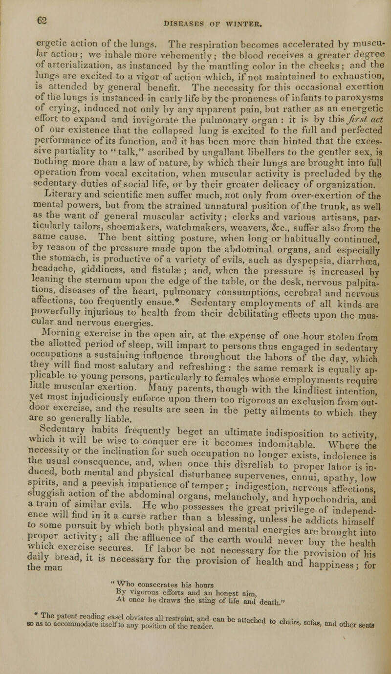 €2 DISEASES OF WINTER. ergetic action of the lungs. The respiration becomes accelerated by muscu- lar action ; we inhale more vehemently; the blood receives a greater degree of arterialization, as instanced by the mantling color in the cheeks; and the lungs are excited to a vigor of action which, if not maintained to exhaustion, is attended by general benefit. The necessity for this occasional exertion of the lungs is instanced in early life by the proneness of infants to paroxysms of crying, induced not only by any apparent pain, but rather as an energetic effort to expand and invigorate the pulmonary organ : it is by this^r^ act of our existence that the collapsed lung is excited to the full and perfected performance of its function, and it has been more than hinted that the exces- sive partiality to  talk, ascribed by ungallant libellers to the gentler sex, is nothing more than a law of nature, by which their lungs are brought into full operation from vocal excitation, when muscular activity is precluded by the sedentary duties of social life, or by their greater delicacy of organization. Literary and scientific men suffer much, not only from over-exertion of the mental powers, but from the strained unnatural position of the trunk, as well as the want of general muscular activity; clerks and various artisans, par- ticularly tailors, shoemakers, watchmakers, weavers, &c, suffer also from the same cause. The bent sitting posture, when long or habitually continued, by reason of the pressure made upon the abdominal organs, and especially the stomach, is productive of a variety of evils, such as dyspepsia, diarrhoea, headache, giddiness, and fistulae ; and, when the pressure is increased by leaning the sternum upon the edge of the table, or the desk, nervous palpita- tions, diseases of the heart, pulmonary consumptions, cerebral and nervous affections, too frequently ensue.* Sedentary employments of all kinds are powerfully injurious to health from their debilitating effects upon the mus- cular and nervous energies. Morning exercise in the open air, at the expense of one hour stolen from the allotted period of sleep, will impart to persons thus engaged in sedentary occupations a sustaining influence throughout the labors of the day which they will find most salutary and refreshing: the same remark is equally ap- plicable to young persons, particularly to females whose employments require little muscular exertion. Many parents, though with the kindliest intention, yet most injudiciously enforce upon them too rigorous an exclusion from out- door exercise and the results are seen in the petty ailments to which they are so generally liable. J Sedentary habits frequently beget an ultimate indisposition to activity, which it will be wise to conquer ere it becomes indomitable. Where the necessity or the inclination for such occupation no longer exists, indolence is the usual consequence and, when once this disrelish to proper labor is in- duced, both mental and physical disturbance supervenes, ennui, apathy low spirits, and a peevish impatience of temper; indigestion, nervous affections sluggish action of the abdominal organs, melancholy, and hypochondria and •?, fiSTk • GVllS- He Wh° P°SSeSSeS the Sreit privilege of independ- ence will find in it a curse rather than a blessinj, unless he addicts Imself to some pursuit by which both physical and menfal energies are. brouS?in o proper activity; all the affluence of the earth would never buy ?h heal* which exercise secures. If labor be not necessary for the provision of Ids the man'' *  ^^ ** *» P™™™ °f health »« hwJnL°[ for  Who consecrates his hours By vigorous efforts and an honest aim, At once he draws the sting of life and death. * The patent reading easel obviates all restraint, and can be attached to ih«hm c.c J , so as to accommodate itself to any position of the reader. rtuac*» » chairs, sofas, and other seats