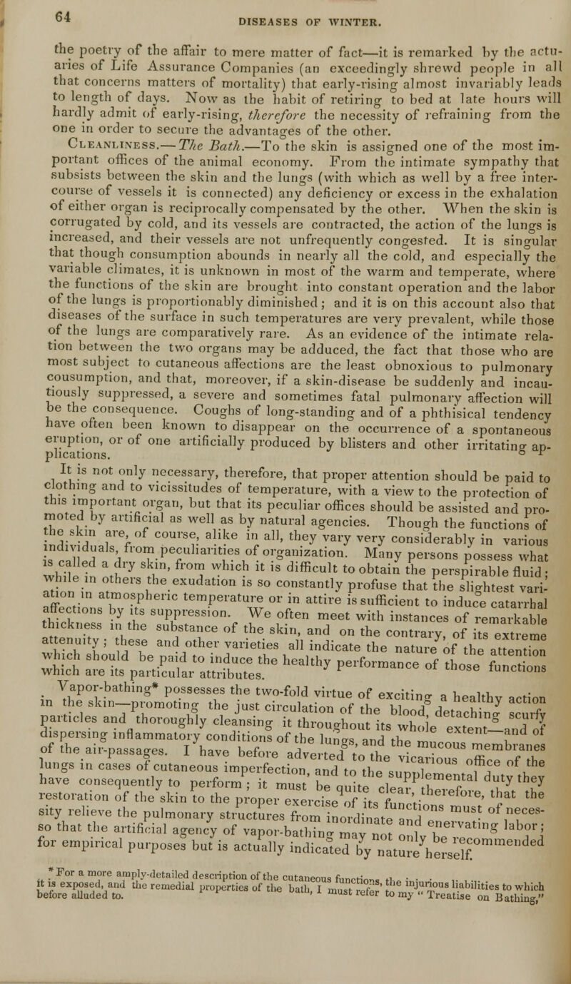 DISEASES OF WINTER. the poetry of the affair to mere matter of fact—it is remarked hy the actu- aries of Life Assurance Companies (an exceedingly shrewd people in all that concerns matters of mortality) that early-rising almost invariably leads to length of days. Now as the habit of retiring to bed at late hours will hardly admit of early-rising, therefore the necessity of refraining from the one in order to secure the advantages of the other. Cleanliness.— The Bath.—To the skin is assigned one of the most im- portant offices of the animal economy. From the intimate sympathy that subsists between the skin and the lungs (with which as well by a free inter- course of vessels it is connected) any deficiency or excess in the exhalation of either organ is reciprocally compensated by the other. When the skin is corrugated by cold, and its vessels are contracted, the action of the lungs is increased, and their vessels are not unfrequently congested. It is singular that though consumption abounds in nearly all the cold, and especially the variable climates, it is unknown in most of the warm and temperate, where the functions of the skin are brought into constant operation and the labor of the lungs is proportionably diminished; and it is on this account also that diseases of the surface in such temperatures are very prevalent, while those of the lungs are comparatively rare. As an evidence of the intimate rela- tion between the two organs may be adduced, the fact that those who are most subject to cutaneous affections are the least obnoxious to pulmonary consumption, and that, moreover, if a skin-disease be suddenly and incau- tiously suppressed, a severe and sometimes fatal pulmonary affection will be the consequence. Coughs of long-standing and of a phthisical tendency have often been known to disappear on the occurrence of a spontaneous eruption, or of one artificially produced by blisters and other irritating ap- plications. ° r It is not only necessary, therefore, that proper attention should be paid to clothing and to vicissitudes of temperature, with a view to the protection of this important organ, but that its peculiar offices should be assisted and pro- moted by artificial as well as by natural agencies. Though the functions of the skin are of course, alike in all, they vary very considerably in various hrZ\tr, AflTPTlhantTles1oforganization. Many persons possess what while in if7 ;/' 0t? WhlCh U 1S difHcult t00btain *° Perspirable fluid; while in others the exudation is so constantly profuse that the slightest vari auon in atmospheric temperature or in attire is sufficient to induc°e catarrh i affections by its suppression. We often meet with instances of remarkable thickness in the substance of the skin, and on the contrary, of its extreme attenu.ty; hese and other varieties all indicate the nature of the attS particles and thoroughly cleansing it throughout its whoeexteCT dispersing inflammatory conditions of the lunVs and the m„™™ u of the air-passages. I have before adverted^ lungs in cases of cutaneous imperfection, and to the supplementafdutv thev have consequently to perform ; it must bP nnita .1 T erital duty tney restoration of the skin ?o the V^^^^XbI^^^ '5* ^ sity relieve the pulmonary structures from nordinal a™\T ^ ^fT* so that the artificial agency of vapor-bath?nl mav nnr « f eervatlng ^or; for empirical purposed but'is actually E^^^'^^™*** *For a more amply-detailed description of the cutaneous fWrinn. fi it is exposed and the remedial properties of the bath I must vTr t l^ n?US liabilities t0 which before alluded to. ' A must reter to my Treatise on Bathing,