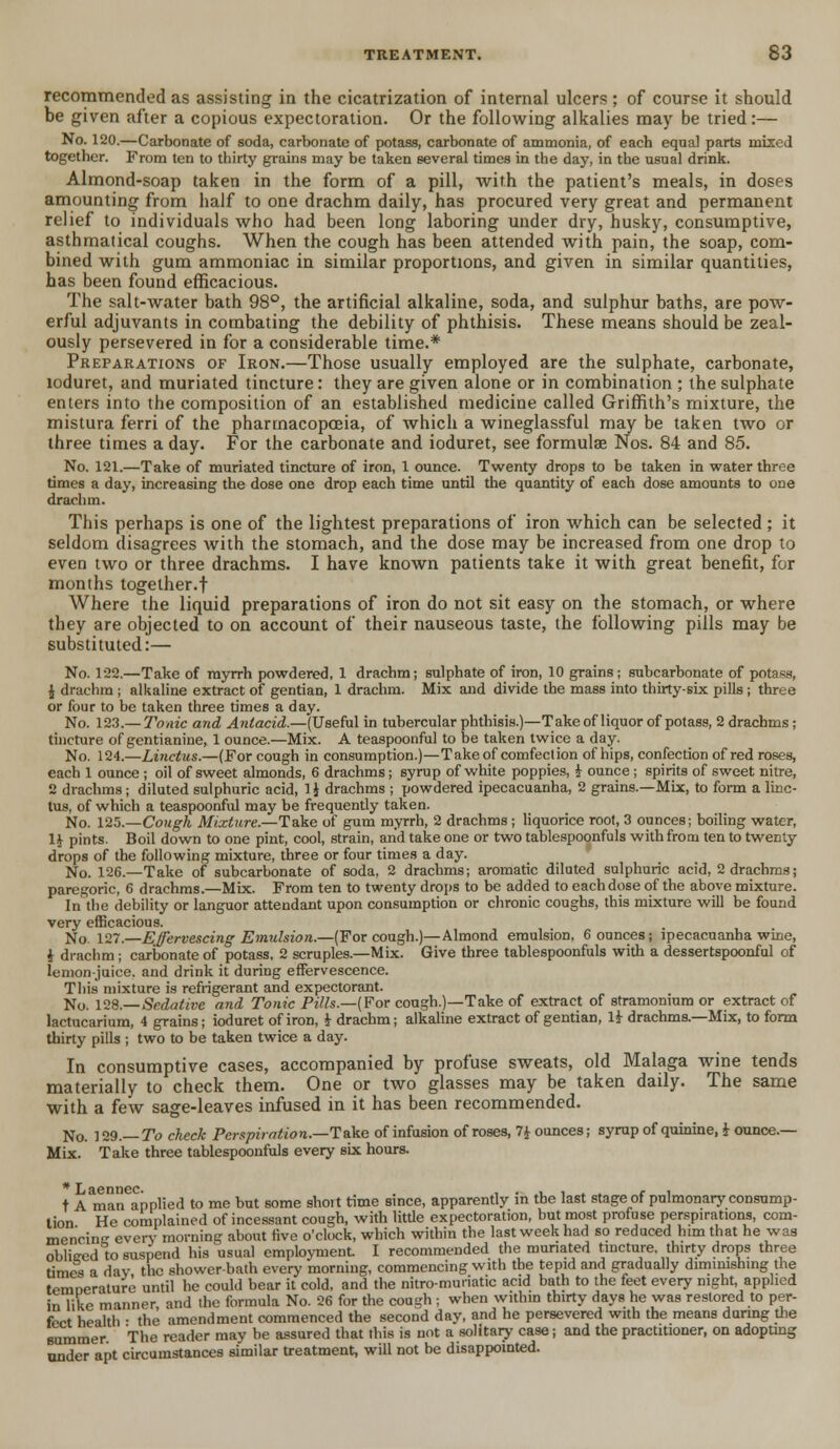 recommended as assisting in the cicatrization of internal ulcers ; of course it should be given after a copious expectoration. Or the following alkalies may be tried:— No. 120.—Carbonate of soda, carbonate of potass, carbonate of ammonia, of each equal parts mixed together. From ten to thirty grains may be taken several times in the day, in the usual drink. Almond-soap taken in the form of a pill, with the patient's meals, in doses amounting from half to one drachm daily, has procured very great and permanent relief to individuals who had been long laboring under dry, husky, consumptive, asthmatical coughs. When the cough has been attended with pain, the soap, com- bined with gum ammoniac in similar proportions, and given in similar quantities, has been found efficacious. The salt-water bath 98°, the artificial alkaline, soda, and sulphur baths, are pow- erful adjuvants in combating the debility of phthisis. These means should be zeal- ously persevered in for a considerable time.* Preparations of Iron.—Those usually employed are the sulphate, carbonate, loduret, and muriated tincture: they are given alone or in combination ; the sulphate enters into the composition of an established medicine called Griffith's mixture, the mistura ferri of the pharmacopoeia, of which a wineglassful may be taken two or three times a day. For the carbonate and ioduret, see formulae Nos. 84 and 85. No. 121.—Take of muriated tincture of iron, 1 ounce. Twenty drops to be taken in water three times a day, increasing the dose one drop each time until the quantity of each dose amounts to one drachm. This perhaps is one of the lightest preparations of iron which can be selected ; it seldom disagrees with the stomach, and the dose may be increased from one drop to even two or three drachms. I have known patients take it with great benefit, for months together.f Where the liquid preparations of iron do not sit easy on the stomach, or where they are objected to on account of their nauseous taste, the following pills may be substituted:— No. 122.—Take of myrrh powdered, 1 drachm; sulphate of iron, 10 grains; subcarbonate of potass, \ drachm ; alkaline extract of gentian, 1 drachm. Mix and divide the mass into thirty-six pills ; three or four to be taken three times a day. No. 123.— Tonic and Antacid.—(Useful in tubercular phthisis.)—Take of liquor of potass, 2 drachms ; tincture of gentianine, 1 ounce.—Mix. A teaspoonful to be taken twice a day. No. 124.—Linctus.—(For cough in consumption.)—Takeof comfection of hips, confection of red roses, each 1 ounce ; oil of sweet almonds, 6 drachms; syrup of white poppies, £ ounce ; spirits of sweet nitre, 2 drachms; diluted sulphuric acid, 1J drachms ; powdered ipecacuanha, 2 grains.—Mix, to form a linc- tus, of which a teaspoonful may be frequently taken. No. 125.—Cough Mixture.—Take of gum myrrh, 2 drachms ; liquorice root, 3 ounces; boiling water, U pints. Boil down to one pint, cool, strain, and take one or two tablespoonfuls with from ten to twenty drops of the following mixture, three or four times a day. No. 126.—Take of subcarbonate of soda, 2 drachms; aromatic diluted sulphuric acid, 2 drachms; paregoric, 6 drachms.—Mix. From ten to twenty drops to be added to each dose of the above mixture. In the debility or languor attendant upon consumption or chronic coughs, this mixture will be found very efficacious. No. 127.—Effervescing Emulsion.—(For cough.)—Almond emulsion. 6 ounces; ipecacuanha wine, i drachm ; carbonate of potass, 2 scruples.—Mix. Give three tablespoonfuls with a dessertspoonful of lemon-juice, and drink it during effervescence. This mixture is refrigerant and expectorant. No. 128.— Sedative and Tonic Pills.—(For cough.)—Take of extract of stramonium or extract of lactucarium, 4 grains; ioduret of iron, i drachm; alkaline extract of gentian, 1J- drachms.—Mix, to form thirty pills ; two to be taken twice a day. In consumptive cases, accompanied by profuse sweats, old Malaga wine tends materially to check them. One or two glasses may be taken daily. The same with a few sage-leaves infused in it has been recommended. No. 129.— To check Perspiration.—Take of infusion of roses, 7* ounces; syrup of quinine, i ounce.— Mix. Take three tablespoonfuls every six hours. *Laennec. . , . , , . c , t A man applied to me but some short time since, apparently m tbe last stage ot pulmonary consump- tion He complained of incessant cough, with little expectoration, but most profuse perspirations, com- mencing every morning about five o'clock, which within the last week had so reduced him that he was oblieed to suspend his usual employment I recommended the muriated tincture, thirty drops three times a day the shower-bath every morning, commencing with the tepid and gradually diminishing the temnerature until he could bear it cold, and the nitro-muriatic acid bath to the feet every night, applied in like manner and the formula No. 26 for the cough ; when within thirty days he was restored to per- fect health • the amendment commenced the second day, and he persevered with the means during the summer The reader may be assured that this is not a solitary case; and the practitioner, on adopting under apt circumstances similar treatment, will not be disappointed.