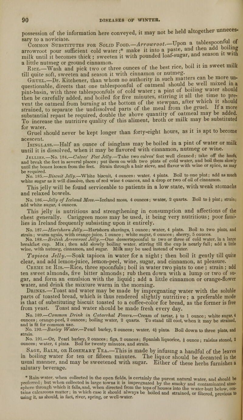 possession of the information here conveyed, it may not be held altogether unneces- sary to a noviciate. ,, --fni ne Common Substitutes for Solid Food.—Arrowroot—Upon a l£blesP°on'^.^ arrowroot pour sufficient cold water ;* make it into a paste, and then add polling milk until it becomes thick ; sweeten it with pounded loaf-sugar, and season it wnn a little nutmeg or ground cinnamon. . ,.,..- .,„„♦ ™;u. Rice—Wash and pick two or three ounces of the best rice, boil it in sweet milk till quite soft, sweeten and season it with cinnamon or nutmeg. G-RUEL.-Dr. Kitchener, than whom no authority in such matters can be more un- questionable, directs that one tablespoonful of oatmeal should be well mixed in a pint-basin, with three tablespoonfuls of cold water; a pint of boiling water should then be carefully added, and boiled for five minutes, stirring it all the time to pre- vent the oatmeal from burning at the bottom of the stewpan, after which it should strained, to separate the undissolved parts of the meal from the gruel. 11 a more substantial repast be required, double the above quantity of oatmeal may be added. To increase the nutritive quality of this aliment, broth or milk may be substituted for water. . . , Gruel should never be kept longer than forty-eight hours, as it is apt to become acescent. . • -• •■• Isinglass.—Half an ounce of isinglass may be boiled in a pint ol water or milk until it is dissolved, when it may be flavored with cinnamon, nutmeg or wine. Jellies.—No. 184.—Calves' Feet Jelly.—Take two calves' feet well cleaned; take off the hoofs, and break the feet in several places ; put them on with two pints of cold water, and boil them slowly until the bones loosen from the feet. Strain through a hair sieve, and flavor with wine or spice, as may be required. . . No. 185.—Biscuit Jelly.—White biscuit, 4 ounces: water, 4 pints. Boil to one pint; add as much white sugar as it will dissolve, then of r-ed wine 4 ounces, and a drop or two of oil of cinnamon. This jelly will be found serviceable to patients in a low state, with weak stomachs and relaxed bowels. No. 186.—Jelly of Iceland Moss.—Iceland moss, 4 ounces; water, 2 quarts. Boil to i pint; strain; add white sugar, 4 ounces. This jelly is nutritious and strengthening in consumption and affections of the chest generally. Cariggeen moss may be used, it being very nutritious; poor fami- lies in Ireland frequently subsisting upon it entirely. No. 187.—Hartshorn Jelly.—Hartshorn shavings, 1 ounce; water, 4 pints. Boil to two pints, and strain ; warm again, with orange-juice, 1 ounce ; white sugar, 6 ounces ; sherry, 5 ouuces. No. 188.—British Arrowroot Jelly.—One dessertspoonful to two or three of cold water, in a larpe breakfast cup. Mix; then add slowly boiling water, stirring till the cup is nearly full; add a little wine, with nutmeg, cinnamon, and sugar. Milk may be used instead of water. Tapioca Jelly.—Soak tapioca in water for a night; then boil it gently till quite clear, and add lemon-juice, lemon-peel, wine, sugar, and cinnamon, at pleasure. Creme de Ris.—Rice, three spoonfuls; boil in water two pints to one ; strain ; add ten sweet almonds, five bitter almonds; rub them down with a lump or two of su- gar, and form an emulsion with the liquid; add a little cinnamon or orange-flower water, and drink the mixture warm in the morning. Drinks.—Toast and water may be made by impregnating water with the soluble parts of toasted bread, which is thus rendered slightly nutritive ; a preferable mode is that of substituting biscuit toasted to a coffee-color for bread, as the former is free from yeast. Toast and water should be made fresh every day. No. 189.—Common Brink in Catarrhal Fevers.—Cream of tartar, J to 1 ounce; white sugar, 4 ounces; orange-peel, 2 ounces; boiling water, 2 quarts. To stand till cool, when it maybe 6trained, and is fit for common use. No. 190.—Barley Water.—Pearl barley, 2 ounces; water, 4£ pints. Boil down to three pints, and 6train. No. 191.—Or, Pearl barley, 2 ounces ; figs, 2 ounces; Spanish liquorice, J ounce ; raisins stoned, 2 ounces; water, 4 pints. Boil for twenty minutes, and strain. Sage, Balm, or Rosemary Tea.—This is made by infusing a handful of the leaves in boiling water for ten or fifteen minutes. The liquor should be decanted in the usual manner, and may be sweetened with sugar. Either of these herbs furnishes a salutary beverage. * Rainwater, when collected in the open fields, is certainly the purest natural water, and should be preferred; but when collected in large towns it is impregnated by the smoky and contaminated atmo- sphere through which it falls, and, when directed from the tops of houses into the water-butt below, con- tains calcareous matter; in which case it should always be boiled and strained, or filtered previous to using it, as should, in fact, river, spring, or well-water. '