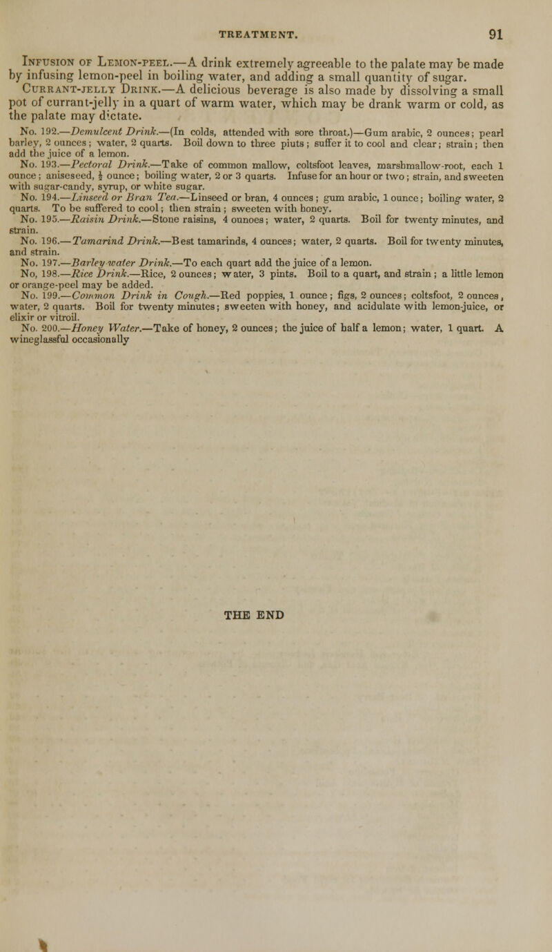 Infusion of Lemon-peel.—A drink extremely agreeable to the palate mav be made by infusing lemon-peel in boiling water, and adding a small quantity of sugar. Currant-jelly Drink.—A delicious beverage is also made by dissolving a small pot of currant-jelly in a quart of warm water, which may be drank warm or cold, as the palate may dictate. No. 192.—Demulcent Drink.—(In colds, attended with sore throat,)—Gum arabic, 2 ounces; pearl barley, 2 ounces ; water, 2 quarts. Boil down to three piuts ; 6uffer it to cool and clear; strain ; then add the juice of a lemon. No. 193.—Pectoral Drink.—Take of common mallow, coltsfoot leaves, marshmallow-root, each 1 ounce ; aniseseed, J ounce; boiling water, 2 or 3 quarts. Infuse for an hour or two ; strain, and sweeten with su^ar-candy, syrup, or white sugar. No. 194.—Linseed or Bran Tea.—Linseed or bran, 4 ounces ; gum arabic, 1 ounce; boiling- water, 2 quarts. To be suffered to cool; then strain ; sweeten with honey. No. 195.—Raisin Drink.—Stone raisins, 4 ounoes; water, 2 quarts. Boil for twenty minutes, and strain. No. 196.— Tamarind Drink.—Best tamarinds, 4 ounces; water, 2 quarts. Boil for twenty minutes, and strain. No. 197.—Barley water Drink.—To each quart add the juice of a lemon. No, 198.—Rice Drink.—Rice, 2 ounces; water, 3 pints. Boil to a quart, and strain ; a little lemon or orange-peel may be added. No. 199.—Common Drink in Cough.—Red poppies, 1 ounce; figs, 2 ounces; coltsfoot, 2 ounces, water, 2 quails. Boil for twenty minutes; sweeten with honey, and acidulate with lemon-juice, or elixir or vitroil. No. 200.—Honey Water.—Take of honey, 2 ounces; the juice of half a lemon; water, 1 quart A wineglassful occasionally THE END