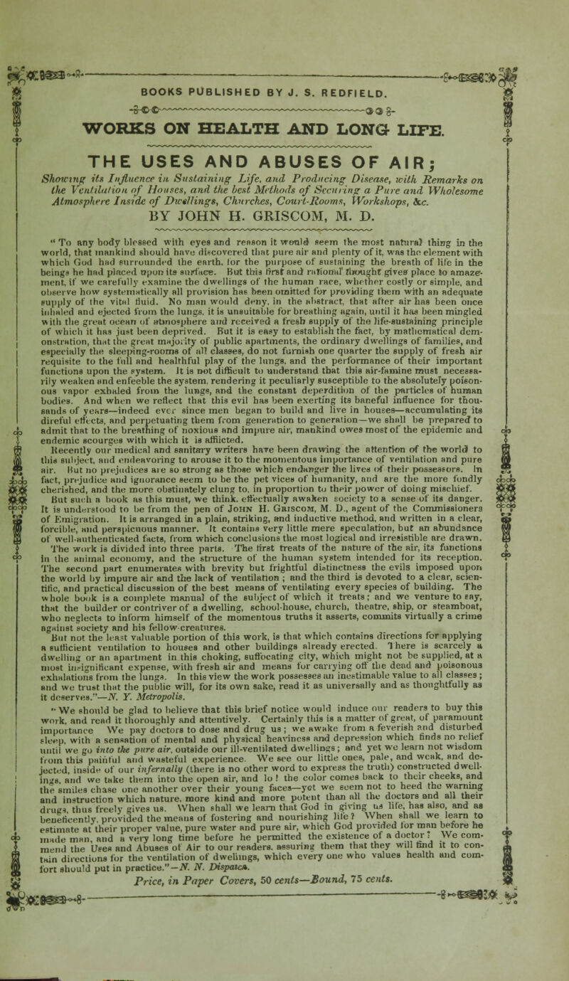 :B€£3~x— . ——— <>»©§€:$,; BOOKS PUBLISHED BY J. S. REDFIELD. S-w- ~~—™~—~~~™~~ oag- WORKS ON HEALTH AND LONG- LIFE. THE USES AND ABUSES OF AIRj Showing its Influence in Sustaining Life, and Producing Disease, with Remarks on lite Ventilation of Houses, and the best Methods of Securing a Pure and Wholesome Atmosphere Inside of Diet/lings, Churches, Court-Rooms, Workshops, Sec BY JOHN H. GRISCOM, 31. D.  To any body Mossed with eyes and renson it would seem the most natural thing in the world, that mankind should have discovered that pine nir and plenty of it, was the element with which God hud surrounded the earth, lor the purpose of sustaining the breath of life in the beings he had placed t?put> its surface. But this tinst and rational' thought gives place to amaze- ment, if we carefully examine the dwellings of the human race, whether costly or simple, and observe how systematically all provision has been omitted for providing them with an adequate supply of the vital fluid. No man would deny, in the abstract, that after air has been once inhaled and ejected from the lungs, it is unsuitable for breathing again, until it has been mingled with the grout ocean of atmosphere and received a fresh supply of the life-sustaining principle of which it has jus>t been deprived. But it is easy to establish the fact, by mathematical dem- onstration, that the great majority of public apartments, the ordinary dwellings of families, and especially the sleeping-rooms of all classes, do not furnish one quarter the supply of fresh air requisite to the full and healthful play of the lungs, and the performance of their important functions upon the system. It is not difficult to understand that this air-famine must necessa- rily weaken and enfeeble the system, rendering it peculiarly susceptible to the absolutely poison- ous vapor exhaled from the lungs, and the constant deperdition of the pnrticles of human bodies. And when we reflect that this evil has been exerting its baneful influence for thou- sands of years—indeed ever since men began to build and live in houses—accumulating its direful effects, and perpetuating them from generation to generation—we shall be prepared to admit that to the breathing of noxious and impure air, mankind owes most of the epidemic and endemic scourges with which it is afflicted. Recently our medical and sanitary writers have been drawing the attention of the world to this subject, and endeavoring to arouse it to the momentous importance of ventilation and pure air. Hut no prejudices aie so strong as those which endanger the lives of their possessors. In fact, prejudice and ignorance seem to be the pet vices of humanity, and are the more fondly d cherished, and the more obstinately clung to, in proportion to their power of doing mischief. « But such a book as this must, we think, effectually awaken society to a sense of its danger. « It is understood to be from the pen of John H. Griscom, M. D., agent of the Commissioners °| of Emigration. It is arranged in a plain, striking, and inductive method, and written in a clear, forcible, and perspicuous manner. It contains very little mere speculation, but an abundance of well-authenticated facts, from which conclusions the most logical and irresistible are drawn. The work is divided into three parts. The first treats of the nature of the air, its functions In the animal economy, and the structure of the human system intended lor its reception. The second part enumerates with brevity but frightful distinctness the evils imposed upon the world by impure air and the lack of ventilation ; and the third is devoted to a clear, scien- tific, and practical discussion of the best means of ventilating every species of building. The whole book is a complete manual of the subject of which it treats; and we venture to say, that the builder or contriver of a dwelling, school-house, church, theatre, ship, or steamboat, who neglects to inform himself of the momentous truths it asserts, commits virtually a crime against society and his fellow creatures. But not the least valuable portion of this work, is that which contains directions for applying a sufficient ventilation to houses and other buildings already erected. There is scarcely a dwelling or an apartment in this choking, suffocating city, which might not be supplied, at a most insignificant expense, with fresh air and means for carrying off the dead and poisonous exhalations from the lungs. In this view the work possesses an inestimable value to all classes ; and we trust that the public will, for its own sake, read it as universally and as thoughtfully as it deserves.—iV. Y. Metropolis. •• We should be glad to believe that this brief notice would induce our readers to buy this work, and read it thoroughly and attentively. Certainly this is a matter of great, ot paramount importance We pay doctors to dose and drug us ; we awake from a feverish and disturbed sleep, with a sensation of mental and physical heaviness and depression which finds no relief until we go into tke pure air. outside our ill-ventilated dwelliDjrs ; and yet we learn not wisdom from thia painful and wasteful experience. We see our little ones, pale, and weak, and de- jected inside of our infernally (there is no other word to express the truth) constructed dwell- ings and we take them into the open air, and lo ! the color comes back to their cheeks, and the smiles chase one another over their young faces—yet we seem not to heed the warning and instruction which nature, more kind and more potent than all the doctors and all their drugs thus freely gives us. When shall we learn that God in giving us hie, has also, and as beneficently, provided the means of fostering and nourishing lite ? When shall we learn to estimate at their proper value, pure water and pure air, which God provided tor man before he made man and a very long time before he permitted the existence of a doctor i We com- mend the Uses and Abuses of Air to our readers, assuring them that they will tad it to con- X. tain directions for the ventilation of dwellings, which every one who values health and com- W fort should put in practice.—TV. N. Dispaic». <J6 Price, in Paper Covers, 50 cents—Bound, 75 cents. $ 8 -«3^«# ^