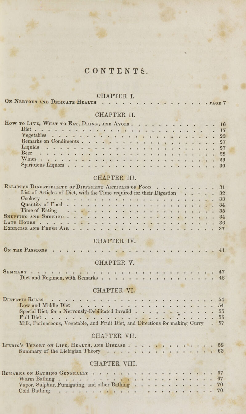 CONTENTS CHAPTER I. On Nervous and Delicate Health page 7 CHAPTER II. How to Live, What to Eat, Drink, and Avoid 16 Diet 17 Vegetables 23 Remarks on Condiments , 27 Liquids 27 Beer 28 Wines 29 Spirituous Liquors 30 CHAPTER III. Relative Digestibility of Different Articles of Food 31 List of Articles of Diet, with the Time required for their Digestion . . • . . 32 Cookery 33 Quantity of Food 34 Time of Eating 35 Snuffing and Smoking 34 Late Hours 36 Exercise and Fresh Air • 37 CHAPTER IV. On the Passions 41 CHAPTER V. Summary 47 Diet and Regimen, with Remarks 48 CHAPTER VI. Dietetic Rules , . 54 Low and Middle Diet 54 Special Diet, for a Nervously-Debilitated Invalid . . . , 55 Full Diet .* 56 Milk, Farinaceous, Vegetable, and Fruit Diet, and Directions for making Curry . 57 CHAPTER VII. Liebig's Theory on Life, Health, and Disease 58 Summary of the Liebigian Theory 63 CHAPTER VIII. Remarks on Bathing Generally 67 Warm Bathing 67 Vapor, Sulphur, Fumigating, and other Bathing 70 Cold Bathing 70