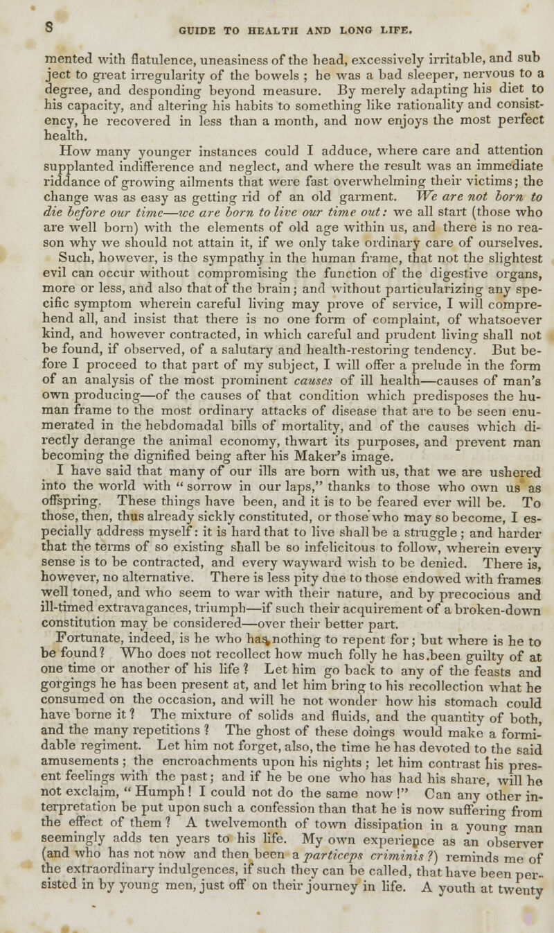 mented with flatulence, uneasiness of the head, excessively irritable, and sub ject to great irregularity of the bowels ; he was a bad sleeper, nervous to a degree, and desponding beyond measure. By merely adapting his diet to his capacity, and altering his habits to something like rationality and consist- ency, he recovered in less than a month, and now enjoys the most perfect health. How many younger instances could I adduce, where care and attention supplanted indifference and neglect, and where the result was an immediate riddance of growing ailments that were fast overwhelming their victims; the change was as easy as getting rid of an old garment. We are not born to die before our time—we are born to live our time out: we all start (those who are well born) with the elements of old age within us, and there is no rea- son why we should not attain it, if we only take ordinary care of ourselves. Such, however, is the sympathy in the human frame, that not the slightest evil can occur without compromising the function of the digestive organs, more or less, and also that of the brain; and without particularizing any spe- cific symptom wherein careful living may prove of service, I will compre- hend all, and insist that there is no one form of complaint, of whatsoever kind, and however contracted, in which careful and prudent living shall not be found, if observed, of a salutary and health-restoring tendency. But be- fore I proceed to that part of my subject, I will offer a prelude in the form of an analysis of the most prominent causes of ill health—causes of man's own producing—of the causes of that condition which predisposes the hu- man frame to the most ordinary attacks of disease that are to be seen enu- merated in the hebdomadal bills of mortality, and of the causes which di- rectly derange the animal economy, thwart its purposes, and prevent man becoming the dignified being after his Maker's image. I have said that many of our ills are bora with us, that we are ushered into the world with  sorrow in our laps, thanks to those who own us as offspring. These things have been, and it is to be feared ever will be. To those, then, thus already sickly constituted, or those who may so become, I es- pecially address myself: it is hard that to live shall be a struggle; and harder that the terms of so existing shall be so infelicitous to follow, wherein eveiy sense is to be contracted, and every wayward wish to be denied. There is, however, no alternative. There is less pity due to those endowed with frames well toned, and who seem to war with their nature, and by precocious and ill-timed extravagances, triumph—if such their acquirement of a broken-down constitution may be considered—over their better part. Fortunate, indeed, is he who ha%nothing to repent for; but where is he to be found? Who does not recollect how much folly he has .been guilty of at one time or another of his life ? Let him go back to any of the feasts and gorgings he has been present at, and let him bring lo his recollection what he consumed on the occasion, and will he not wonder how his stomach could have borne it % The mixture of solids and fluids, and the quantity of both, and the many repetitions ? The ghost of these doings would make a formi- dable regiment. Let him not forget, also, the time he has devoted to the said amusements ; the encroachments upon his nights ; let him contrast his pres- ent feelings with the past; and if he be one who has had his share, will he not exclaim,  Humph ! I could not do the same now ! Can any other in- terpretation be put upon such a confession than that he is now suffering from the effect of them ? A twelvemonth of town dissipation in a young man seemingly adds ten years to his life. My own experiepce as an observer (and who has not now and then been a particeps criminis ?) reminds me of the extraordinary indulgences, if such they can be called, that have been per- sisted in by young men, just off on their journey in life. A youth at twenty