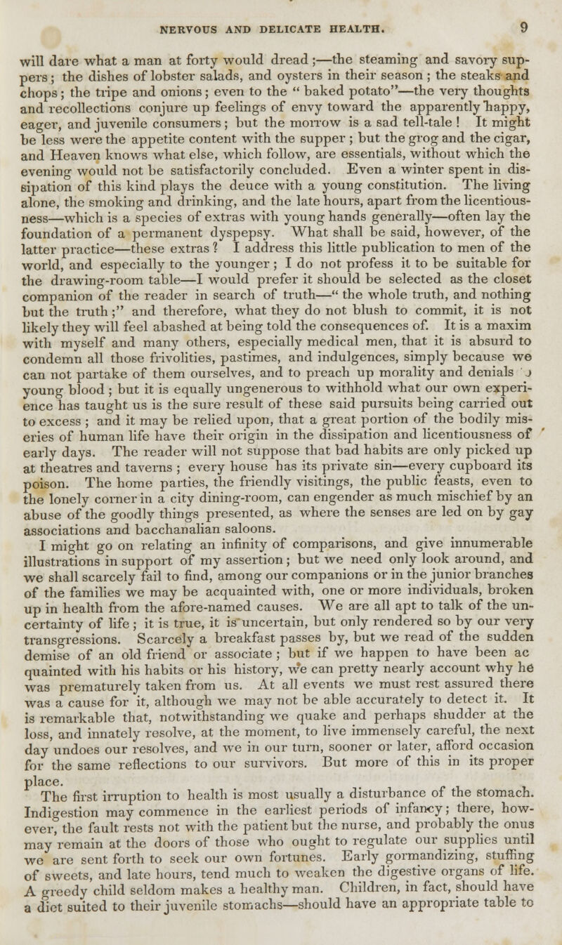 will dare what a man at forty would dread ;—the steaming and savory sup- pers ; the dishes of lobster salads, and oysters in their season; the steaks and chops; the tripe and onions; even to the  baked potato—the very thoughts and recollections conjure up feelings of envy toward the apparently happy, eager, and juvenile consumers; but the morrow is a sad tell-tale ! It might be less were the appetite content with the 6upper ; but the grog and the cigar, and Heaven knows what else, which follow, are essentials, without which the evening would not be satisfactorily concluded. Even a winter spent in dis- sipation of this kind plays the deuce with a young constitution. The living alone, the smoking and drinking, and the late hours, apart from the licentious- ness—which is a species of extras with young hands generally—often lay the foundation of a permanent dyspepsy. What shall be said, however, of the latter practice—these extras ? I address this little publication to men of the world, and especially to the younger; I do not profess it to be suitable for the drawing-room table—I would prefer it should be selected as the closet companion of the reader in search of truth— the whole truth, and nothing but the truth; and therefore, what they do not blush to commit, it is not likely they will feel abashed at being told the consequences of. It is a maxim with myself and many others, especially medical men, that it is absurd to condemn all those frivolities, pastimes, and indulgences, simply because we can not partake of them ourselves, and to preach up morality and denials j young blood; but it is equally ungenerous to withhold what our own experi- ence has taught us is the sure result of these said pursuits being carried out to excess ; and it may be relied upon, that a great portion of the bodily mis- eries of human life have their origin in the dissipation and licentiousness of early days. The reader will not suppose that bad habits are only picked up at theatres and taverns ; every house has its private sin—every cupboard its poison. The home parties, the friendly visitings, the public feasts, even to the lonely corner in a city dining-room, can engender as much mischief by an abuse of the goodly things presented, as where the senses are led on by gay associations and bacchanalian saloons. I might go on relating an infinity of comparisons, and give innumerable illustrations in support of my assertion; but we need only look around, and we shall scarcely fail to find, among our companions or in the junior branches of the families we may be acquainted with, one or more individuals, broken up in health from the afore-named causes. We are all apt to talk of the un- certainty of life; it is true, it is uncertain, but only rendered so by our very transgressions. Scarcely a breakfast passes by, but we read of the sudden demise of an old friend or associate ; but if we happen to have been ac quainted with his habits or his history, w*e can pretty nearly account why he was prematurely taken from us. At all events we must rest assured there was a cause for it, although we may not be able accurately to detect it. It is remarkable that, notwithstanding we quake and perhaps shudder at the loss, and innately resolve, at the moment, to live immensely careful, the next day undoes our resolves, and we in our turn, sooner or later, afford occasion for the same reflections to our survivors. But more of this in its proper place. The first irruption to health is most usually a disturbance of the stomach. Indigestion may commence in the earliest periods of infancy; there, how- ever, the fault rests not with the patient but the nurse, and probably the onus may remain at the doors of those who ought to regulate our supplies until we are sent forth to seek our own fortunes. Early gormandizing, stuffing of sweets, and late hours, tend much to weaken the digestive organs of life. A greedy child seldom makes a healthy man. Children, in fact, should have a diet suited to their juvenile stomachs—should have an appropriate table to