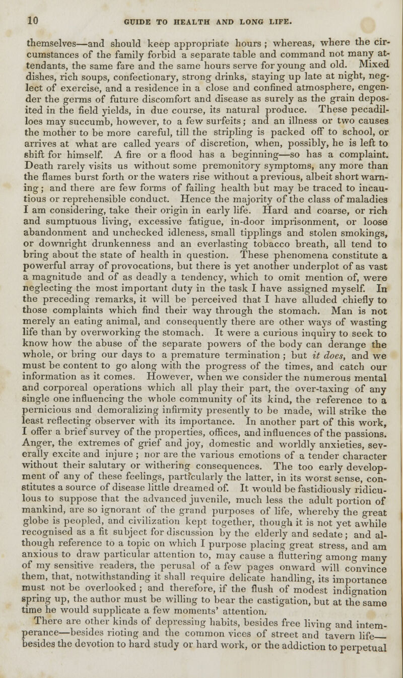 themselves—and should keep appropriate hours ; whereas, where the cir- cumstances of the family forbid a separate table and command not many at- tendants, the same fare and the same hours serve for young and old. Mixed dishes, rich soups, confectionary, strong drinks, staying up late at night, neg- lect of exercise, and a residence in a close and confined atmosphere, engen- der the germs of future discomfort and disease as surely as the grain depos- ited in the field yields, in due course, its natural produce. These pecadil- loes may succumb, however, to a few surfeits; and an illness or two causes the mother to be more careful, till the stripling is packed off to school, or arrives at what are called years of discretion, when, possibly, he is left to shift for himself. A fire or a flood has a beginning—so has a complaint. Death rarely visits us without some premonitory symptoms, any more than the flames burst forth or the waters rise without a previous, albeit short warn- ing ; and there are few forms of failing health but may be traced to incau- tious or reprehensible conduct. Hence the majority of the class of maladies I am considering, take their origin in early life. Hard and coarse, or rich and sumptuous living, excessive fatigue, in-door imprisonment, or loose abandonment and unchecked idleness, small tipplings and stolen smokings, or downright drunkenness and an everlasting tobacco breath, all tend to bring about the state of health in question. These phenomena constitute a powerful array of provocations, but there is yet another underplot of as vast a magnitude and of as deadly a tendency, which to omit mention of, were neglecting the most important duty in the task I have assigned myself. In the preceding remarks, it will be perceived that I have alluded chiefly to those complaints which find their way through the stomach. Man is not merely an eating animal, and consequently there are other ways of wasting life than by overworking the stomach. It were a curious inquiry to seek to know how the abuse of the separate powers of the body can derange the whole, or bring our days to a premature termination ; but it does, and we must be content to go along with the progress of the times, and catch our information as it comes. However, when we consider the numerous mental and corporeal operations which all play their part, the over-taxing of any single one influencing the whole community of its kind, the reference to a pernicious and demoralizing infirmity presently to be made, will strike the least reflecting observer with its importance. In another part of this work, I offer a brief survey of the properties, offices, and influences of the passions. Anger, the extremes of grief and joy, domestic and worldly anxieties, sev- erally excite and injure ; nor are the various emotions of a tender character without their salutary or withering consequences. The too early develop- ment of any of these feelings, particularly the latter, in its worst sense, con- stitutes a source of disease little dreamed of. It would be fastidiously ridicu- lous to suppose that the advanced juvenile, much less the adult portion of mankind, are so ignorant of the grand purposes of life, whereby the great globe is peopled, and civilization kept together, though it is not yet awhile recognised as a fit subject for discussion by the elderly and sedate; and al- though reference to a topic on which I purpose placing great stress, and am anxious to draw particular attention to, may cause a fluttering among many of my sensitive readers, the perusal of a few pages onward will convince them, that, notwithstanding it shall require delicate handling, its importance must not be overlooked; and therefore, if the flush of modest indignation spring up, the author must be willing to bear the castigation, but at the same time he would supplicate a few moments' attention. There are other kinds of depressing habits, besides free living and intem- perance—besides rioting and the common vices of street and tavern life besides the devotion to hard study or hard work, or the addiction to perpetual