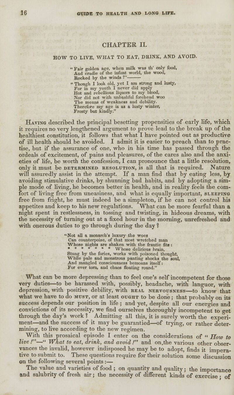 CHAPTER II. HOW TO LIVE, WHAT TO EAT, DRINK, AND AVOID. Fair golden age, when milk was th' only food, And cradle of the infant world, the wood, Rocked by the winds 1  Though I look old, yet I am strong and lusty, For in my youth I never did apply Hot and rebellious liquors to my blood, Nor did not with unbashful forehead woo The means of weakness and debility. Therefore my age is as a lusty winter, Frosty but kindly. Having described the principal besetting propensities of early life, which it requires no very lengthened argument to prove lead to the break up of the healthiest constitution, it follows that what I have pointed out as productive of ill health should be avoided. I admit it is easier to preach than to prac- tise, but if the assurance of one, who in his time has passed through the ordeals of excitement, of pains and pleasures, of the cares also and the anxi- eties of life, be worth the confession, I can pronounce that a little resolution, only it must be determined resolution, is all that is required. Nature will assuredly assist in the attempt. If a man find that by eating less, by avoiding stimulative drinks, by shunning bad habits, and by adopting a sim- ple mode of living, he becomes better in health, and in reality feels the com- fort of living free from uneasiness, and what is equally important, sleeping free from fright, he must indeed be a simpleton, if he can not control his appetites and keep to his new regulations. What can be more fearful than a night spent in restlessness, in tossing and twisting, in hideous dreams, with the necessity of turning out at a fixed hour in the morning, unrefreshed and with onerous duties to go through during the day 1 Not all a monarch's luxury the woes Can counterpoise, of that most wretched man Whose nights are shaken with the frantic fits : »*****•* Whose delirious brain, Stung by the furies, works with poisoned thought, While pale and monstrous panting shocks the soul, And mangled consciousness bemoans itself: For ever torn, and chaos floating round. What can be more depressing than to feel one's self incompetent for those very duties—to be harassed with, possibly, headache, with languor, with depression, with positive debility, with real nervousness—to know that What we have to do must, or at least ought to be done ; that probably on its success depends our position in life ; and yet, despite all our energies and convictions of its necessity, we find ourselves thoroughly incompetent to get through the day's work 1 Admitting all this, it is surely worth the experi- ment—and the success of it may be guarantied—of trying, or rather deter- mining, to live according to the new regimen. With this prosaical episode I enter on the considerations of  How to live /— What to eat, drink, and avoid / and on.the various other obser- vances the invalid, however indisposed he may be to adopt, finds it impera- tive to submit to. These questions require for their solution some discussion on the following several points :— The value and varieties of food ; on quantity and quality; the importance and salubrity of fresh air; the necessity of different kinds of exercise • of