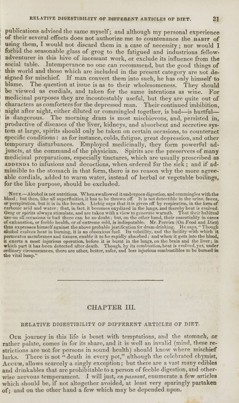 publications advised the same myself; and although my personal experience of their several effects does not authorize me to countenance the habit of using them, I would not discard them in a case of necessity ; nor would I forbid the seasonable glass of grog to the fatigued and industrious fellow- adventurer in this hive of incessant work, or exclude its influence from the social table. Intemperance no one can recommend, but the good things of this world and those which are included in the present category are not de- signed for mischief. If man convert them into such, he has only himself to blame. The question at issue is as to their wholesomeness. They should be viewed as cordials, and taken for the same intentions as wine. For medicinal purposes they are incontestably useful, but they are quite out of characters as comforters for the depressed man. Their continued imbibition, night after night, either diluted or commingled together, is bad—is hurtful— is dangerous. The morning dram is most mischievous, and, persisted in, productive of diseases of the liver, kidneys, and absorbent and secretive sys- tem at large, spirits should only be taken on certain occasions, to counteract specific conditions : as for instance, colds, fatigue, great depression, and other temporary disturbances. Employed medicinally, they form powerful ad- juncts, at the command of the physician. Spirits are the preservers of many medicinal preparations, especially tinctures, which are usually prescribed as addenda to infusions and decoctions, when ordered for the sick; and if ad- missible to the stomach in that form, there is no reason why the more agree- able cordials, added to warm water, instead of herbal or vegetable boilings, for the like purpose, should be excluded. Note.—Alcohol is not nutritious. When swallowed itundergoes digestion, and commingles with the blood ; but then, like all superfluities, it has to be thrown off. It is not detectible in the urine, fasces, or perspiration, but it is in the breath. Liebig says that it is given off by respiration, in the form of carbonic acid and water; that, in fact, it becomes oxydized in the lungs, and thereby heat is evolved. Grog or spirits always stimulate, and are taken with a view to generate warmth. That their habitual use on all occasions is bad there can be no doubt; but, on the other hand, their essentiality in cases of exhaustion, or feeble health, or of extreme cold, is indisputable. Mr. Pereira (On Food and Diet) thus expresses himself against the above probable justification for dram-drinking. He says,  Though alcohol evolves heat in burning, it is an obnoxious fuel. Its volatility, and the facility with which it permeates membranes and tissues, enable it to be rapidly absorbed ; and when it gets into the blood, it exerts a most injurious operation, before it is burnt in the lungs, on the brain and the liver; in which part it has been detected after death. Though, by its combustion, heat is evolved, yet, under ordinary circumstances, there are other, better, safer, and less injurious combustibles to be burned in the vital lamp. CHAPTER III. RELATIVE DIGESTIBILITY OF DIFFERENT ARTICLES OF DIET. Our journey in this life is beset with temptations, and the stomach, or rather palate, comes in for its share, and it is well an invalid (mind, these re- strictions are not for persons in sound health) should know where mischief lurks. There is not  death in every pot, although the celebrated chymist, Accum, allows scai'cely a singly exception; but there are a vast many edibles and drinkables that are prohibitable to a person of feeble digestion, and other- wise nervous temperament. I will just, en passant, enumerate a few articles which should be, if not altogether avoided, at least very sparingly partaken of; and on the other hand a few which may be depended upon.