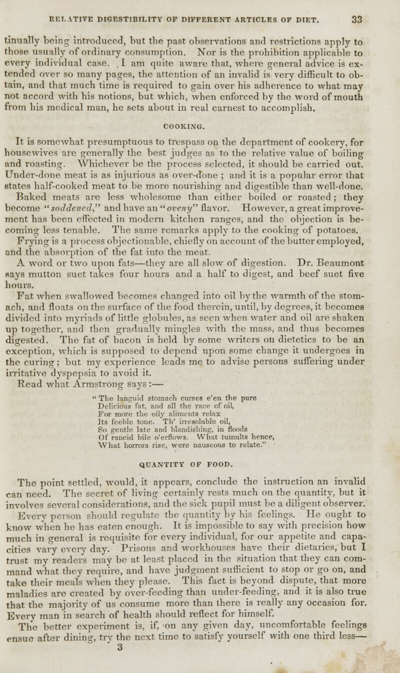 tinually being introduced, but the past observations and restrictions apply to those usually of ordinary consumption. Nor is the prohibition applicable to every individual case. , I am quite aware that, where general advice is ex- tended over so many pages, the attention of an invalid is very difficult to ob- tain, and that much time is required to gain over his adherence to what may not accord with his notions, but which, when enforced by the word of mouth from his medical man, he sets about in real earnest to accomplish. COOKING. It is somewhat presumptuous to trespass on the department of cookery, for housewives are generally the best judges as to the relative value of boiling and roasting. Whichever be the process selected, it should be carried out. Under-done meat is as injurious as over-done ; and it is a popular error that states half-cooked meat to be more nourishing and digestible than well-done. Baked meats are less wholesome than either boiled or roasted; they become  soddencd and have an  oveny flavor. However, a great improve- ment has been effected in modem kitchen ranges, and the objection is be- coming less tenable. The same remarks apply to the cooking of potatoes. Frying is a process objectionable, chiefly on account of the butter employed, and the absorption of the fat into the meat. A word or two upon fats—they are all slow of digestion. Dr. Beaumont says mutton suet takes four hours and a half to digest, and beef suet five hours. Fat when swallowed becomes changed into oil by the warmth of the stom- ach, and floats on the surface of the food therein, until, by degrees, it becomes divided into myriads of little globules, as seen when water and oil are shaken up together, and then gradually mingles with the mass, and thus becomes digested. The fat of bacon is held by some writers on dietetics to be an exception, which is supposed to depend upon some change it undergoes in the curing; but my experience leads me to advise persons suffering under irritative dyspepsia to avoid it. Read what Armstrong says :—  The languid stomach curses e'en the pure Delicious fat, and all the race of oil, For more the oily aliments relax Its feeble tone. Th' irresoluble oil, So gentle late and blandishing, in floods Of rancid bile o'erflows. What tumults hence, What horrors rise, were nauseous to relate. QUANTITY OF FOOD. The point settled, would, it appears, conclude the instruction an invalid can need. The secret of living certainly rests much on the quantity, but it involves several considerations, and the sick pupil must be a diligent observer. Every person should regulate the quantity by his feelings. He ought to know when he has eaten enough. It is impossible to say with precision how much in general is requisite for every individual, for our appetite and capa- cities vary every day. Prisons and workhouses have their dietaries, but I trust my readers may be at least placed in the situation that they can com- mand what they require, and have judgment sufficient to stop or go on, and take their meals when they please. This fact is beyond dispute, that more maladies are created by over-feeding than under-feeding, and it is also true that the majority of us consume more than there is really any occasion for. Every man in search of health should reflect for himself. The better experiment is, if, on any given day, uncomfortable feelings ensue after dining, try the next time to satisfy yourself with one third less— 3