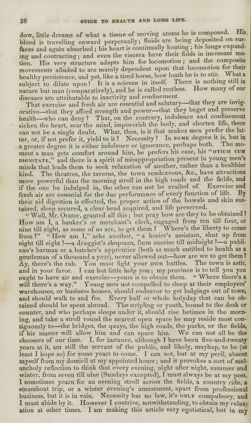 dow, little dreams of what a tissue of moving atoms he is composed. His. blood is travelling onward perpetually; fluids are being deposited on sur- faces and again absorbed ; his heart is continually beating ; his lungs expand- ing and contracting; and even the viscera have their folds in incessant mo- tion. His very structure adapts him for locomotion ; and the composite movements alluded to are mainly dependent upon that locomotion lor^tneir healthy persistence, and yet, like a tired horse, how loath he is to stir. W hat a subject to dilate upon ! It is a science in itself. There is nothing still in nature but man (comparatively), and he is called restless. How many of our diseases are attributable to inactivity and confinement. That exercise and fresh air are essential and salutary—that they are invig- orative—that they afford strength and power—that they beget and preserve health—who can deny 1 That, on the contrary, indolence and confinement sicken the heart, sear the mind, impoverish the body, and shorten life, there can not be a single doubt. What, then, is it that makes men prefer the lat- ter, or, if not prefer it, yield to it 1 Necessity ? In some degree it is, but in a greater degree it is either indolence or ignorance, perhaps both. The mo- ment a man gets comfort around him, he prefers his ease, his  otium cum dignitate, and there is a spirit of misappropriation present in young men's minds that leads them to seek relaxation of another, rather than a healthier kind. The theatres, the taverns, the town rendezvous, &c, have attractions more powerful than the morning stroll in the high roads and the fields, and if the one be indulged in, the other can not be availed of. Exercise and fresh air are essential for the due performance of every function of life. By their aid digestion is effected, the proper action of the bowels and skin sus- tained, sleep secured, a clear head acquired, and life preserved.  Well, Mr. Orator, granted all this ; but pray how are they to be obtained? How am I, a banker's or merchant's clerk, engaged from ten till four, or nine till eight, as some of us are, to get them 1 Where's the liberty to come from? How am I, asks another, a hosier's assistant, ^ shut up from eight till eight ?—a druggist's shopman, from sunrise till midnight 1—a publi- can's barman or a butcher's apprentice (both as much entitled to health as a gentleman of a thousand a year), never allowed out—how are we to get them ? Ay, there's the rub. You must fight your own battles. The town is astir, and in your favor. I can but little help you ; my province is to tell you you ought to have air and exercise—yours is to obtain them.  Where there's a will there's a way. Young men not compelled to sleep at their employers' warehouses, or business houses, should endeavor to get lodgings out of town, and should walk to and fro. Every half or whole holyday that can be ob- tained should be spent abroad. The stripling or youth, bound to the desk or counter, and who perhaps sleeps under it, should rise betimes in the morn- ing, and take a stroll round the nearest open space he may reside most con- tiguously to—the bridges, the quays, the high roads, the parks, or the fields, if his master will allow him and can spare him. We can not all be the choosers of our time. I, for instance, although I have been five-and-twenty years at it, am still the servant of the public, and likely, mayhap, to be (at least I hope so) for some years to come. I can not, but at my peril, absent myself from my domicil at my appointed hours ; and it provokes a sort of mel- ancholy reflection to think that every evening, night after night, summer and winter, from seven till nine (Sundays excepted), I must always be at my post. I sometimes yearn for an evening stroll across the fields, a country ride, a steamboat trip, or a winter evening's amusement, apart from professional business, but it is in vain. Necessity has no law, it's only compulsory, and I must abide by it. However I contrive, notwithstanding, to obtain my relax- ation at other times. I am making this article very egotistical, but in my