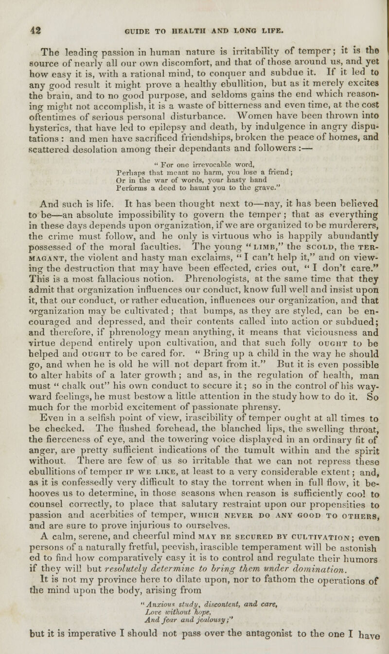 The leading passion in human nature is irritability of temper; it is the source of nearly all our own discomfort, and that of those around us, and yet how easy it is, with a rational mind, to conquer and subdue it. If it led to any good result it might prove a healthy ebullition, but as it merely excites the brain, and to no good purpose, and seldoms gains the end which reason- ing might not accomplish, it is a waste of bitterness and even time, at the cost oftentimes of serious personal disturbance. Women have been thrown into hysterics, that have led to epilepsy and death, by indulgence in angry dispu- tations : and men have sacrificed friendships, broken the peace of homes, and scattered desolation among their dependants and followers :—  For one irrevocable word, Perhaps that meant no harm, you lose a friend; Or in the war of words, your hasty hand Performs a deed to haunt you to the grave. And such is life. It has been thought next to—nay, it has been believed to be—an absolute impossibility to govern the temper ; that as everything in these days depends upon organization, if we are organized to be murdei'ers, the crime must follow, and he only is virtuous who is happily abundantly possessed of the moral faculties. The young  limb, the scold, the ter- magant, the violent and hasty man exclaims,  I can't help it, and on view- ing the destruction that may have been effected, cries out,  I don't care. This is a most fallacious notion. Phrenologists, at the same time that they admit that organization influences our conduct, know full well and insist upon it, that our conduct, or rather education, influences our organization, and that organization may be cultivated; that bumps, as they are styled, can be en- couraged and depressed, and their contents called into action or subdued; and therefore, if phrenology mean anything, it means that viciousness and virtue depend entirely upon cultivation, and that such folly ought to be helped and ought to be cared for.  Bring up a child in the way he should go, and when he is old he will not depart from it. But it is even possible to alter habits of a later growth; and as, in the regulation of health, man must  chalk out his own conduct to secure it; so in the control of his way- ward feelings, he must bestow a little attention in the study how to do it. So much for the morbid excitement of passionate phrensy. Even in a selfish point of view, irascibility of temper ought at all times to be checked. The flushed forehead, the blanched lips, the swelling throat, the fierceness of eye, and the towering voice displayed in an ordinary fit of anger, are pretty sufficient indications of the tumult within and the spirit without. There are few of us so irritable that we can not repress these ebullitions of temper if we like, at least to a very considerable extent; and, as it is confessedly very difficult to stay the torrent when in full flow, it be- hooves us to determine, in those seasons when reason is sufficiently cool to counsel correctly, to place that salutary restraint upon our propensities to passion and acerbities of temper, which never do any good to others, and are 6ure to prove injurious to ourselves. A calm, serene, and cheerful mind may be secured by cultivation; even persons of a naturally fretful, peevish, irascible temperament will be astonish ed to find how comparatively easy it is to control and regulate their humors if they will but resolutely determine to bring them under domination. It is not my province here to dilate upon, nor to fathom the operations of the mind upon the body, ai'ising from Anxious study, discontent, and care, Love without hope, And fear and jealousy;'' but it is imperative I should not pass over the antagonist to the one I have