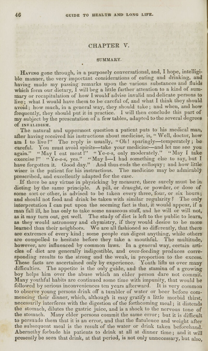 CHAPTER V. SUMMARY. Having gone through, in a purposely conversational, and, I hope, intelligi- ble manner, the very important considerations of eating and drinking, and having made my passing remarks upon the various substances and fluids which form our dietary, I will beg a little farther attention to a kind of sum- mary or recapitulation of how I would advise invalid and delicate persons to live; what I would have them to be careful of, and what I think they should avoid; how much, in a general way, they should take ; and when, and how frequently, they should put it in practice. I will then conclude this part of my subject by the presentation of a few tables, adapted to the several degrees Of INVALIDISM. The natural and uppermost question a patient puts to his medical man, after having received his instructions about medicine, is,  Well, doctor, how am I to live V The reply is usually,  Oh ! sparingly—temperately ; be careful. You must avoid spirits—take your medicine—and let me see you again.  May I eat meat V  Ye-e-s, only moderately.  May I take exercise 1  Ye-e-s, yes.  May I—I had something else to say, but I have forgotten it. Good day. And thus ends the colloquy; and how little wiser is the patient for his instructions. The medicine may be admirably prescribed, and excellently adapted for the case. If there be any virtue in physicking by measure, there surely must be in dieting by the same principle. A pill, or draught, or powder, or dose of some sort or other, is advised to be taken every three, four, or six hours; and should not food and drink be taken with similar regularity? The only interpretation I can put upon the seeming fact is that, it would appear, if a man fall ill, he has only to take some nauseous stuff, and he will or will not, as it may turn out, get well. The study of diet is left to the public to learn, as they would astronomy and chymisti-y, if they would desire to be more learned than their neighbors. We are all fashioned so differently, that there are extremes of every kind; some people can digest anything, while others are compelled to hesitate before they take a mouthful. The multitude, however, are influenced by common laws. In a general way, certain aiti- cles of diet are generally indigestible, and over-feeding produces corre- sponding results to the strong and the weak, in proportion to the excess. These facts are ascertained only by experience. Youth lifts us over many difficulties. The appetite is the only guide, and the stamina of a growing boy helps him over the abuse which an elder person dare not commit. Many youthful habits are continued some time with impunity, that would be followed by serious inconveniences ten yeai's afterward. It is very common to observe young persons drink off a tumbler of water or beer before com- mencing their dinnei, which, although it may gratify a little morbid thirst, necessarily interferes with the digestion of the forthcoming meal; it distends the stomach, dilutes the gastric juice, and is a shock to the nervous tone of the stomach. Many elder persons commit the same error; but it is difficult to persuade them that it is an error, and that the flatulence and weight after the subsequent meal is the result of the water or drink taken beforehand. Abernethy forbade his patients to drink at all at dinner time ; and it will presently be seen that drink, at that period, is not only unnecessary, but also